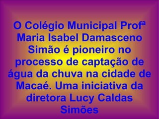 O Colégio Municipal Profª Maria Isabel Damasceno Simão é pioneiro no processo de captação de água da chuva na cidade de Macaé. Uma iniciativa da diretora Lucy Caldas Simões 
