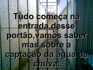 Tudo começa na entrada desse portão,vamos saber mas sobre a captação da água da chuva. 