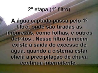 2ª etapa (1º filtro) A água captada passa pelo 1º filtro, onde são tiradas as impurezas, como folhas, e outros detritos . Nesse filtro também existe a saída do excesso de água, quando a cisterna estar cheia a precipitação de chuva continua intermitente.  
