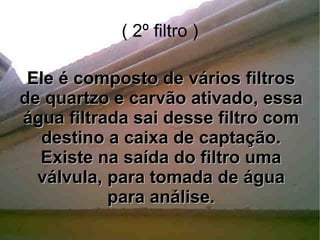 ( 2º filtro ) Ele é composto de vários filtros de quartzo e carvão ativado, essa água filtrada sai desse filtro com destino a caixa de captação. Existe na saída do filtro uma válvula, para tomada de água para análise. 