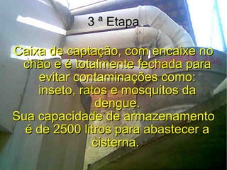 3 ª Etapa Caixa de captação, com encaixe no chão e é totalmente fechada para evitar contaminações como: inseto, ratos e mosquitos da dengue. Sua capacidade de armazenamento é de 2500 litros para abastecer a cisterna.   