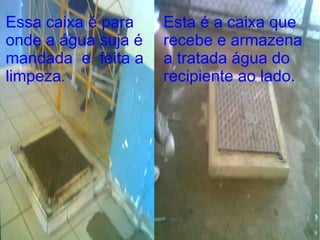 Caixa por onde é transmitida  a limpeza da água suja. Essa caixa é para onde a água suja é mandada  e  feita a limpeza . Esta é a caixa que recebe e armazena a tratada água do recipiente ao lado. 