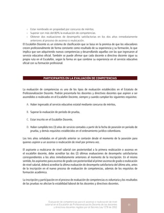 »» Estar nombrado en propiedad por concurso de méritos.
»» Superar con más del 80% la evaluación de competencias.
»» Obtener dos evaluaciones de desempeño satisfactorias en los dos años inmediatamente
anteriores al proceso de ascenso o reubicación.
El Escalafón Docente es un sistema de clasificación que se basa en la premisa de que los educadores
crecen profesionalmente de forma constante como resultado de su experiencia y su formación, lo que
implica que van adquiriendo nuevas competencias y desarrollando aquellas con las que ingresaron al
servicio educativo oficial. También se puede afirmar que cada docente o directivo docente sigue su
propia ruta en el Escalafón, según la forma en que combine su experiencia en el servicio educativo
oficial con su formación profesional.
PARTICIPANTES EN LA EVALUACIÓN DE COMPETENCIAS
La evaluación de competencias es uno de los tipos de evaluación establecidos en el Estatuto de
Profesionalización Docente. Podrán presentarla los docentes y directivos docentes que aspiren a ser
ascendidos o reubicados en el Escalafón Docente, siempre y cuando cumplan los siguientes requisitos:
A.	 Haber ingresado al servicio educativo estatal mediante concurso de méritos,
B.	 Superar la evaluación de período de prueba,
C.	 Estar inscrito en el Escalafón Docente,
D.	 Haber cumplido tres (3) años de servicio contados a partir de la fecha de posesión en periodo de
prueba, y demás requisitos establecidos en el ordenamiento jurídico colombiano.
Los tres años señalados en el párrafo anterior se contarán desde el momento de la posesión para
quienes aspiren a un ascenso o reubicación de nivel por primera vez.
El aspirante a reubicarse de nivel salarial con posterioridad a la primera reubicación o ascenso en
el escalafón docente, debe acreditar las dos (2) últimas evaluaciones de desempeño satisfactorias
correspondientes a los años inmediatamente anteriores al momento de la inscripción. En el mismo
sentido, los aspirantes para ascenso de grado con posterioridad al primer ascenso de grado o reubicación
de nivel salarial, deberá acreditar la última evaluación de desempeño satisfactoria del último año, antes
de la inscripción en el nuevo proceso de evaluación de competencias, además de los requisitos de
formación académica.
La inscripción y participación en el proceso de evaluación de competencias es voluntaria y los resultados
de las pruebas no afectan la estabilidad laboral de los docentes y directivos docentes.
Evaluación de competencias para el ascenso o reubicación de nivel
salarial en el Escalafón de Profesionalización Docente de los docentes
y directivos docentes regidos por el Decreto Ley 1278 de 2002
11
 