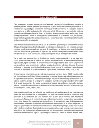 EL ROL DEL DOCENTE
Cada vez es mayor la exigencia que recae sobre la escuela y, en general, sobre el sistema educativo, a
través de posturas políticas y teóricas que configuran el perfil del docente como un profesional de la
educación con capacidad para comprender, atender y resolver la complejidad de situaciones escolares
como parte de su labor pedagógica. En tal sentido, el rol del docente en una sociedad moderna
trasciende de su labor en el aula de clase y se despliega al campo profesional de la educación, de tal
forma que su función y acción no puede pensarse exclusivamente en un escenario físico, con pupitres,
textos escolares y estudiantes, sino que se extiende a un campo social y humanístico que tiene como
fundamento científico la pedagogía.
El Estatuto de Profesionalización Docente es una de las fuentes apropiadas para comprender la esencia
del docente como profesional de la educación. En este documento se concibe a la educación como un
escenario complejo caracterizado por una serie de condiciones y al docente como un profesional en
constante desarrollo. De igual manera se deja claro que la condición de profesional de la educación no
está definida por un título universitario, sino que corresponde más al desempeño del docente.
Por su parte, una aproximación a la definición del maestro como profesional es la que hace Altet
(2005), quien considera que se trata de una persona autónoma dotada de habilidades específicas y
especializadas, ligada a una base de conocimientos racionales procedentes de la ciencia y legitimados
por la academia, y de conocimientos explícitos surgidos de distintas prácticas. Así pues, el maestro
profesional es ante todo un profesional de la articulación del proceso de enseñanza – aprendizaje en
situación; un profesional de la interacción de las significaciones compartidas (Altet, 2005, p. 38).
De igual manera, esta relación teoría y práctica es destacada por Pérez Gómez (1998), cuando resalta
que el conocimiento profesional del docente emerge en y desde la práctica y se legitima en proyectos
de experimentación reflexiva y democrática en el propio proceso de construcción y reconstrucción de la
práctica educativa. Se trata de la compresión situacional, asumida como un proceso de reconstrucción
de la propia experiencia y del propio pensamiento al indagar las condiciones materiales, sociales,
políticas y personales que configuran el desarrollo de la concreta situación educativa en la que participa
el docente (Pérez Gómez, 1998, p. 190).
Toda profesión se distingue por la función que socialmente se le atribuye y por lo que concretamente
tienen que realizar quienes allí se desempeñen. Ello implica el dominio de ciertas habilidades muy
apropiadas a las condiciones de cada profesión. Para el caso de la docencia, estas habilidades
corresponden al conjunto de conocimientos y procedimientos necesarios para practicar la profesión y
ejercer el rol docente. Sin embargo y bajo las condiciones de una sociedad cuyas dinámicas cambian
periódicamente, determinar cuáles son esas habilidades de alguna manera es un asunto complicado. De
ahí que se fije como base un criterio fundamental asociado con su función principal, “saber enseñar”. Este
saber está determinado por el dominio de los contenidos disciplinares, por la comprensión de principios
pedagógicos que fundamenten su labor profesional, por el conocimiento y dominio de estrategias de
enseñanza contextualizadas, y por la capacidad para comunicar a través de diversos medios, ideas,
Evaluación de competencias para el ascenso o reubicación de nivel
salarial en el Escalafón de Profesionalización Docente de los docentes
y directivos docentes regidos por el Decreto Ley 1278 de 2002
13
 