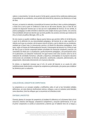 saberes o conocimientos. Se trata de asumir el rol de gestor y ejecutor de las condiciones óptimas para
el aprendizaje de sus estudiantes, como también del control de las relaciones y las dinámicas en el aula
de clase.
Así pues, un maestro es valorado y reconocido por la manera como lleva a cabo su práctica pedagógica,
a través de la cual se pone en evidencia la razón de ser del mismo docente, pues se trata de una
cuestión de disposición humana que va más que de la replicabilidad de técnicas. En ese sentido, la
práctica pedagógica no debe entenderse solamente como simples técnicas para enseñar, sino como las
intencionalidades del ejercicio docente que van de lo posible a las acciones concretas que involucran la
ética, la moral y la política (Barragán, 2012, p. 25).
De esta manera se pueden establecer algunas pautas básicas que permiten definir el rol del docente,
a partir de la definición de una intencionalidad pedagógica, del dominio de un saber específico en
relación con lo que va a enseñar y de la manera como lo va hacer, y por la relación con sus estudiantes,
mediada por el buen trato, la comunicación asertiva y el diseño de alternativas pedagógicas. Entre
tanto, según el Estatuto de Profesionalización Docente, el desempeño del docente no se limita al aula
de clase ya que su función comprende también actividades de orientación estudiantil y atención a la
comunidad, de interés por su actualización y perfeccionamiento pedagógico, y de participación activa
en la planeación y la evaluación institucional. De igual manera están otras acciones como lo son la
realización de actividades formativas, culturales y deportivas contempladas en el proyecto educativo
institucional y las actividades de dirección, planeación, coordinación, evaluación, administración y de
programación, relacionadas directamente con el proceso educativo.
En síntesis, es importante reconocer que el rol y la acción del docente es un asunto de orden
multidimensional, desde donde se originan las competencias profesionales y las pautas para establecer
las dinámicas para su evaluación.
COMPETENCIAS
EVOLUCIÓN DEL CONCEPTO DE COMPETENCIA
La competencia es un concepto complejo y multifacético sobre el cual se han formulado múltiples
definiciones, así como diversas clasificaciones teóricas, enfoques y usos en contextos tanto laborales
como educativos. Entre los enfoques que se encuentran en la literatura están:
ENFOQUE LINGÜÍSTICO
Chomsky plantea el concepto de competencia al establecer la diferencia en la dicotomía básica de la
estructura sintáctica del lenguaje; competencia (competence) y actuación (performance), en la que
el primer componente se asimila al conocimiento y dominio que el hablante tiene de su lengua y
Evaluación de competencias para el ascenso o reubicación de nivel
salarial en el Escalafón de Profesionalización Docente de los docentes
y directivos docentes regidos por el Decreto Ley 1278 de 2002
14
 