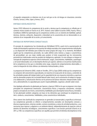 el segundo componente se relaciona con el uso real que se da a la lengua en situaciones concretas
(Charria, Sarsosa, Uribe, López y Arenas, 2011).
ENFOQUE SOCIOLINGÜÍSTICO
Hymes (1972) diferencia la competencia de la acción y destaca que la competencia es influida por el
contexto mismo (citado en Charria et al, 2011). Autores como Gallart & Jacinto (1995); Huerta, Pérez y
Castellanos (2000) han planteado que la competencia vendría a ser un sinónimo de habilidad, aptitud,
destreza, dominio, atribución, disposición o idoneidad con la característica de ser demostrable en un
contexto al ser inseparable de la acción y el conocimiento.
ENFOQUE DE REPERTORIOS CONDUCTUALES
El concepto de competencias fue introducido por McClelland (1973) a partir de la caracterización de
niveles de desempeño superiores en los puestos de trabajo asociados a los comportamientos individuales
y a la disposición del individuo para realizar las tareas propias del cargo. En su momento, McClelland
sugirió que las competencias personales, las cuales definió como motivos y rasgos o características
de personalidad, son una mejor medida para predecir el éxito ocupacional que los instrumentos
psicométricos tradicionales como las pruebas de inteligencia y aptitudes. En este enfoque se integran al
concepto de competencia aspectos como la motivación, rasgos, conocimientos, habilidades, autoimagen
y rol social relacionados con un desempeño efectivo y/o superior; además se encuentran clasificaciones
de la competencia en las que es entendida como rasgo, conjunto de comportamientos observables, o
como la integración de éstos últimos con elementos motivacionales y éticos.
La propuesta de Echeverría (2002, citado en Torrelles, 2011) y Cejas (2003) señala que las competencias
se componen del conocimiento especializado y la maestría en la ejecución de las tareas y contenido de
las actividades propias del trabajo (saber); por la capacidad de dar una respuesta sistemática y oportuna
ante las demandas propias de la actividad laboral (saber hacer); por la orientación al trabajo en equipo,
a la colaboración y comunicación efectiva con la presencia de buenas relaciones interpersonales (saber
ser) y adicionalmente, la capacidad para asumir responsabilidades, organizar y decidir (saber estar).
Una tipología adicional es la planteada por Spencer y Spencer (1993) en la que se proponen cinco tipos
principales de competencias (motivación, características físicas y respuestas consistentes, concepto
propio o concepto de uno mismo, conocimiento y habilidades para desempeñar tareas físicas y mentales).
Se han planteado también categorías con base en los elementos que constituyen la competencia, es
decir, conducta, conocimientos, habilidades y otras características individuales.
Otros autores han clasificado las competencias en generales (o transversales) y específicas (o técnicas).
Las competencias generales se refieren a comportamientos asociados con desempeños comunes a
diversas organizaciones, entornos sociales, sectores económicos y ramas de actividad productiva, y son
necesarias para ingresar y adaptarse a un ambiente laboral, independientemente de aspectos como el
dominio de elementos tecnológicos, conocimientos específicos o una función particular (Charria et al,
2011, p 140). Las competencias específicas son aquellas que permiten al individuo desempeñarse en las
Evaluación de competencias para el ascenso o reubicación de nivel
salarial en el Escalafón de Profesionalización Docente de los docentes
y directivos docentes regidos por el Decreto Ley 1278 de 2002
15
 