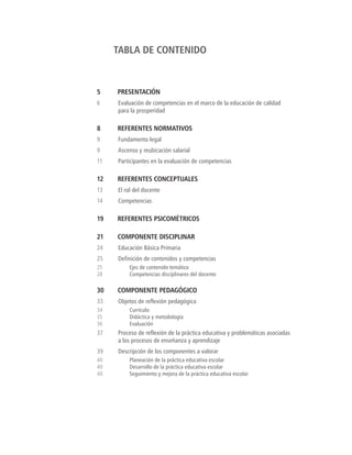 TABLA DE CONTENIDO
5	PRESENTACIÓN
6	 Evaluación de competencias en el marco de la educación de calidad
para la prosperidad
8	 REFERENTES NORMATIVOS
9	 Fundamento legal
9	 Ascenso y reubicación salarial
11	 Participantes en la evaluación de competencias
12	 REFERENTES CONCEPTUALES
13	 El rol del docente
14	Competencias
19	 REFERENTES PSICOMÉTRICOS
21	 COMPONENTE DISCIPLINAR
24	 Educación Básica Primaria
25	 Definición de contenidos y competencias
25	 Ejes de contenido temático
28	 Competencias disciplinares del docente
30	 COMPONENTE PEDAGÓGICO
33	 Objetos de reflexión pedagógica
34	Currículo
35	 Didáctica y metodología
36	Evaluación
37	 Proceso de reflexión de la práctica educativa y problemáticas asociadas
a los procesos de enseñanza y aprendizaje
39	 Descripción de los componentes a valorar
40	 Planeación de la práctica educativa escolar
40	 Desarrollo de la práctica educativa escolar
40	 Seguimiento y mejora de la práctica educativa escolar
 