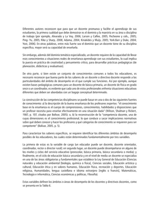 Diferentes autores reconocen que para que un docente promueva y facilite el aprendizaje de sus
estudiantes, la primera cualidad que debe demostrar es el dominio y la maestría en su área o disciplina
de trabajo (por ejemplo, Alvarado y La Voy, 2006; Larsen y Calfee, 2005; Pecheone y cols., 2005;
Ping- Yu, 2005; Rike y Sharp, 2008; Adama, 2004; Kiriakides y Muijs, 2005; York-Barr y Duke, 2004;
Yost, 2006). En otras palabras, entre más fuerte sea el dominio que un docente tiene de su disciplina
específica, mayor será su capacidad de enseñarla.
Sin embargo, además del dominio temático especializado, un docente requiere de la capacidad de llevar
esos conocimientos a situaciones reales de enseñanza-aprendizaje con sus estudiantes, lo cual implica
la puesta en práctica de creatividad y pensamiento crítico, para desarrollar prácticas pedagógicas (de
planeación, didácticas y evaluativas).
De otra parte, si bien existe un conjunto de conocimientos comunes a todos los educadores, es
necesario reconocer que buena parte de los saberes de un docente o directivo docente responde a las
particularidades del ámbito de desempeño en el que cumple sus funciones. Así por ejemplo, aunque
existen bases pedagógicas comunes para un docente de básica primaria, un docente de física en grado
once o un coordinador, es evidente que cada uno de estos profesionales enfrenta situaciones educativas
diferentes que deben ser abordadas con un bagaje conceptual determinado.
La construcción de las competencias disciplinares se puede basar en una o dos de las siguientes fuentes
de conocimiento: a) la descripción de la buena enseñanza de los profesores expertos: “el conocimiento
base en la enseñanza es el cuerpo de comprensiones, conocimientos, habilidades y disposiciones que
un profesor necesita para enseñar efectivamente en una situación dada” (Wilson, Shulman y Rickert,
1987, p. 107, citados por Bolívar, 2005); o, b) la reconstrucción de la “competencia docente, una de
cuyas dimensiones es el conocimiento profesional, lo que conduce a sacar implicaciones normativas
sobre qué deben conocer y hacer los profesores y qué categorías de conocimiento se requieren para ser
competente” (Bolívar, 2005, p. 5).
Para caracterizar los saberes específicos, se requiere identificar los diferentes ámbitos de desempeño
posibles de los educadores, los cuales están determinados fundamentalmente por tres variables.
La primera de estas es la variable de cargo (un educador puede ser docente, docente orientador,
coordinador, rector o director rural); en segundo lugar, un docente puede desempeñarse en alguno de
los niveles y ciclos del servicio educativo (preescolar, básica primaria, básica secundaria o media); y
finalmente, en el ciclo de educación básica secundaria y en el nivel de media un docente se especializa
en una de las áreas obligatorias y fundamentales que establece la Ley General de Educación (Ciencias
naturales y educación ambiental [biología, química o física], Ciencias sociales, Educación artística y
cultural, Educación ética y en valores humanos, Educación física, recreación y deportes, Educación
religiosa, Humanidades, lengua castellana e idioma extranjero [inglés o francés], Matemáticas,
Tecnología e informática, Ciencias económicas y políticas, Filosofía).
Estas variables definen los ámbitos o áreas de desempeño de los docentes y directivos docentes, como
se presenta en la Tabla 6.
 