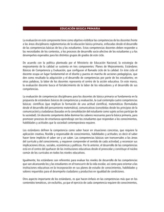 EDUCACIÓN BÁSICA PRIMARIA
La evaluación en este componente tiene como objetivo visibilizar las competencias de los docentes frente
a las áreas disciplinares reglamentarias de la educación básica primaria, enfocadas desde el desarrollo
de las competencias básicas de los y las estudiantes. Estas competencias docentes deben responder a
las necesidades de los contextos, a los procesos de desarrollo socio-afectivo de los estudiantes y a los
desempeños esperados para los distintos grupos de grados de este ciclo.
De acuerdo con la política planteada por el Ministerio de Educación Nacional, la estrategia de
mejoramiento de la calidad se sustenta en tres componentes: Planes de Mejoramiento, Estándares
Básicos de Competencia y Evaluación, que configuran el llamado ciclo de la calidad. En éste ciclo el
docente ocupa un lugar fundamental en el diseño y puesta en marcha de acciones pedagógicas, que
den como resultado la adquisición y el desarrollo de competencias por parte de los estudiantes; en
otras palabras, la labor de los docentes representa el centro de la acción educativa. En este marco,
la evaluación docente busca el fortalecimiento de la labor de los educadores y el desarrollo de sus
competencias.
La evaluación de competencias disciplinares para los docentes de básica primaria se fundamenta en la
propuesta de estándares básicos de competencias y evaluación, la cual contempla cuatro competencias
básicas: científicas (que implican la formación de una actitud científica), matemáticas (formuladas
desde el desarrollo del pensamiento matemático), comunicativas (concebidas desde los principios de la
comunicación) y ciudadanas (basadas en la consolidación del estudiante como sujeto activo participe de
la sociedad). Un docente competente debe dominar los saberes necesarios para la básica primaria, para
promover procesos de enseñanza-aprendizaje con los estudiantes que respondan a los conocimientos,
habilidades y actitudes que la sociedad contemporánea requiere.
Los estándares definen la competencia como saber hacer en situaciones concretas, que requiere la
aplicación creativa, flexible y responsable de conocimientos, habilidades y actitudes; es decir el saber
hacer tiene implícito el saber ser y un saber. Las competencias básicas son transversales a las áreas
del currículo y del conocimiento, y requieren comprender el sentido de cada actividad, y reconocer sus
implicaciones éticas, sociales, económicas y políticas. Por lo anterior, el desarrollo de las competencias
está en el centro del quehacer de las instituciones educativas desde el preescolar y constituye el núcleo
común de los currículos en todos los niveles educativos.
Igualmente, los estándares son referentes para evaluar los niveles de desarrollo de las competencias
que van alcanzando los y las estudiantes en el transcurrir de la vida escolar, así como para orientar a las
instituciones educativas en la incorporación en sus planes de estudio de conocimientos, habilidades y
valores requeridos para el desempeño ciudadano y productivo en igualdad de condiciones.
Otro aspecto importante de los estándares, es que hacen énfasis en las competencias más que en los
contenidos temáticos, sin excluirlos, ya que el ejercicio de cada competencia requiere de conocimientos,
 