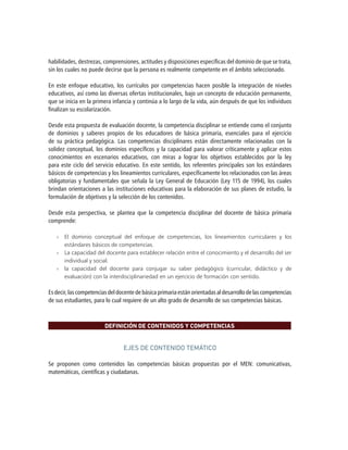 habilidades, destrezas, comprensiones, actitudes y disposiciones específicas del dominio de que se trata,
sin los cuales no puede decirse que la persona es realmente competente en el ámbito seleccionado.
En este enfoque educativo, los currículos por competencias hacen posible la integración de niveles
educativos, así como las diversas ofertas institucionales, bajo un concepto de educación permanente,
que se inicia en la primera infancia y continúa a lo largo de la vida, aún después de que los individuos
finalizan su escolarización.
Desde esta propuesta de evaluación docente, la competencia disciplinar se entiende como el conjunto
de dominios y saberes propios de los educadores de básica primaria, esenciales para el ejercicio
de su práctica pedagógica. Las competencias disciplinares están directamente relacionadas con la
solidez conceptual, los dominios específicos y la capacidad para valorar críticamente y aplicar estos
conocimientos en escenarios educativos, con miras a lograr los objetivos establecidos por la ley
para este ciclo del servicio educativo. En este sentido, los referentes principales son los estándares
básicos de competencias y los lineamientos curriculares, específicamente los relacionados con las áreas
obligatorias y fundamentales que señala la Ley General de Educación (Ley 115 de 1994), los cuales
brindan orientaciones a las instituciones educativas para la elaboración de sus planes de estudio, la
formulación de objetivos y la selección de los contenidos.
Desde esta perspectiva, se plantea que la competencia disciplinar del docente de básica primaria
comprende:
»» El dominio conceptual del enfoque de competencias, los lineamientos curriculares y los
estándares básicos de competencias.
»» La capacidad del docente para establecer relación entre el conocimiento y el desarrollo del ser
individual y social.
»» la capacidad del docente para conjugar su saber pedagógico (curricular, didáctico y de
evaluación) con la interdisciplinariedad en un ejercicio de formación con sentido.
Esdecir,lascompetenciasdeldocentedebásicaprimariaestánorientadasaldesarrollodelascompetencias
de sus estudiantes, para lo cual requiere de un alto grado de desarrollo de sus competencias básicas.
DEFINICIÓN DE CONTENIDOS Y COMPETENCIAS
EJES DE CONTENIDO TEMÁTICO
Se proponen como contenidos las competencias básicas propuestas por el MEN: comunicativas,
matemáticas, científicas y ciudadanas.
 