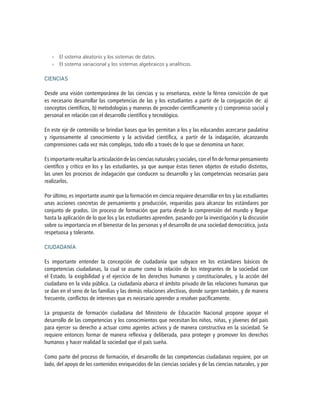 »» El sistema aleatorio y los sistemas de datos.
»» El sistema variacional y los sistemas algebraicos y analíticos.
CIENCIAS
Desde una visión contemporánea de las ciencias y su enseñanza, existe la férrea convicción de que
es necesario desarrollar las competencias de las y los estudiantes a partir de la conjugación de: a)
conceptos científicos, b) metodologías y maneras de proceder científicamente y c) compromiso social y
personal en relación con el desarrollo científico y tecnológico.
En este eje de contenido se brindan bases que les permitan a los y las educandos acercarse paulatina
y rigurosamente al conocimiento y la actividad científica, a partir de la indagación, alcanzando
comprensiones cada vez más complejas, todo ello a través de lo que se denomina un hacer.
Es importante resaltar la articulación de las ciencias naturales y sociales, con el fin de formar pensamiento
científico y crítico en los y las estudiantes, ya que aunque éstas tienen objetos de estudio distintos,
las unen los procesos de indagación que conducen su desarrollo y las competencias necesarias para
realizarlos.
Por último, es importante asumir que la formación en ciencia requiere desarrollar en los y las estudiantes
unas acciones concretas de pensamiento y producción, requeridas para alcanzar los estándares por
conjunto de grados. Un proceso de formación que parta desde la comprensión del mundo y llegue
hasta la aplicación de lo que los y las estudiantes aprenden, pasando por la investigación y la discusión
sobre su importancia en el bienestar de las personas y el desarrollo de una sociedad democrática, justa
respetuosa y tolerante.
CIUDADANÍA
Es importante entender la concepción de ciudadanía que subyace en los estándares básicos de
competencias ciudadanas, la cual se asume como la relación de los integrantes de la sociedad con
el Estado, la exigibilidad y el ejercicio de los derechos humanos y constitucionales, y la acción del
ciudadano en la vida pública. La ciudadanía abarca el ámbito privado de las relaciones humanas que
se dan en el seno de las familias y las demás relaciones afectivas, donde surgen también, y de manera
frecuente, conflictos de intereses que es necesario aprender a resolver pacíficamente.
La propuesta de formación ciudadana del Ministerio de Educación Nacional propone apoyar el
desarrollo de las competencias y los conocimientos que necesitan los niños, niñas, y jóvenes del país
para ejercer su derecho a actuar como agentes activos y de manera constructiva en la sociedad. Se
requiere entonces formar de manera reflexiva y deliberada, para proteger y promover los derechos
humanos y hacer realidad la sociedad que el país sueña.
Como parte del proceso de formación, el desarrollo de las competencias ciudadanas requiere, por un
lado, del apoyo de los contenidos enriquecidos de las ciencias sociales y de las ciencias naturales, y por
 