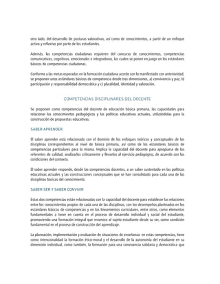 otro lado, del desarrollo de posturas valorativas, así como de conocimientos, a partir de un enfoque
activo y reflexivo por parte de los estudiantes.
Además, las competencias ciudadanas requieren del concurso de conocimientos, competencias
comunicativas, cognitivas, emocionales e integradoras, las cuales se ponen en juego en los estándares
básicos de competencias ciudadanas.
Conforme a las metas esperadas en la formación ciudadana acorde con lo manifestado con anterioridad,
se proponen unos estándares básicos de competencia desde tres dimensiones, a) convivencia y paz, b)
participación y responsabilidad democrática y c) pluralidad, identidad y valoración.
COMPETENCIAS DISCIPLINARES DEL DOCENTE
Se proponen como competencias del docente de educación básica primaria, las capacidades para
relacionar los conocimientos pedagógicos y las políticas educativas actuales, utilizándolas para la
construcción de propuestas educativas.
SABER APRENDER
El saber aprender está relacionado con el dominio de los enfoques teóricos y conceptuales de las
disciplinas correspondientes al nivel de básica primaria, así como de los estándares básicos de
competencias particulares para la misma. Implica la capacidad del docente para apropiarse de los
referentes de calidad, analizarlos críticamente y llevarlos al ejercicio pedagógico, de acuerdo con las
condiciones del contexto.
El saber aprender responde, desde las competencias docentes, a un saber sustentado en las políticas
educativas actuales y las construcciones conceptuales que se han consolidado para cada una de las
disciplinas básicas del conocimiento.
SABER SER Y SABER CONVIVIR
Estas dos competencias están relacionadas con la capacidad del docente para establecer las relaciones
entre los conocimientos propios de cada una de las disciplinas, con los desempeños planteados en los
estándares básicos de competencias y en los lineamientos curriculares, entre otros, como elementos
fundamentales a tener en cuenta en el proceso de desarrollo individual y social del estudiante,
promoviendo una formación integral que reconoce al sujeto estudiante desde su ser, como condición
fundamental en el proceso de construcción del aprendizaje.
La planeación, implementación y evaluación de situaciones de enseñanza en estas competencias, tiene
como intencionalidad la formación ético-moral y el desarrollo de la autonomía del estudiante en su
dimensión individual, como también, la formación para una convivencia solidaria y democrática que
 