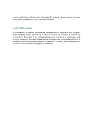 respete las diferencias, en la dimensión socio-cultural del estudiante. De esta manera, expresa sus
competencias para saber ser y saber convivir en la diversidad.
SABER HACER DOCENCIA
Hace referencia a la capacidad del docente de básica primaria para conjugar su saber pedagógico
con la interdisciplinariedad -característica de este nivel educativo- en un ejercicio de formación con
sentido, dentro del contexto de una institución educativa. Esta competencia se puede evaluar desde
el propio quehacer del docente en el aula y la aplicación de estrategias metodológicas, didácticas, de
planificación y de evaluación que promuevan la formación de los estudiantes, teniendo en cuenta tanto
el currículo como el desarrollo de competencias para la vida.
 