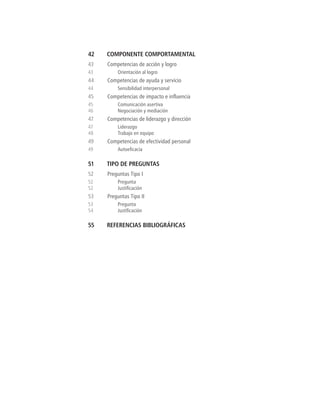 42	 COMPONENTE COMPORTAMENTAL
43	 Competencias de acción y logro
43	 Orientación al logro
44	 Competencias de ayuda y servicio
44	 Sensibilidad interpersonal
45	 Competencias de impacto e influencia
45	 Comunicación asertiva
46	 Negociación y mediación
47	 Competencias de liderazgo y dirección
47	Liderazgo
48	 Trabajo en equipo
49	 Competencias de efectividad personal
49	 Autoeficacia
51	 TIPO DE PREGUNTAS
52	 Preguntas Tipo I
52	Pregunta
52	 Justificación
53	 Preguntas Tipo II
53	Pregunta
54	 Justificación
55	 REFERENCIAS BIBLIOGRÁFICAS
 