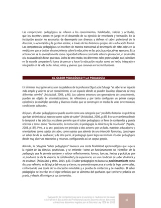 Las competencias pedagógicas se refieren a los conocimientos, habilidades, valores y actitudes,
que los docentes ponen en juego en el desarrollo de su ejercicio de enseñanza y formación. En la
institución escolar los escenarios de desempeño son diversos y definen el saber profesional de la
docencia, la orientación y la gestión escolar, a través de las dinámicas propias de la educación formal.
Las competencias pedagógicas se inscriben de manera transversal al desempeño de estos roles en la
medida en que articulan el conocimiento sobre lo educativo en las prácticas educativas escolares. Esta
articulación se da concretamente como capacidad reflexiva constante sobre la planeación, el desarrollo
o la evaluación de dichas prácticas. Dicho de otro modo, los diferentes roles profesionales que coinciden
en la escuela comparten la tarea de pensar y hacer la educación escolar como un hecho integrado e
integrador en la vida de las niñas, niños y jóvenes que conviven en las instituciones.
EL SABER PEDAGÓGICO Y LA PEDAGOGÍA
En términos muy generales y con las palabras de la profesora Olga Lucía Zuluaga “el saber es el espacio
más amplio y abierto de un conocimiento, es un espacio donde se pueden localizar discursos de muy
diferentes niveles” (Aristizábal, 2006, p.46). Los saberes entonces son generadores de conocimiento,
pueden ser objeto de sistematizaciones, de reflexiones y por tanto configuran un primer cuerpo
epistémico en múltiples sentidos y diversos niveles que se construyen en medio de unas determinadas
condiciones culturales.
Así pues, el saber pedagógico se puede asumir como una categoría que “posibilita historiar las prácticas
que han delimitado al maestro como sujeto de saber” (Aristizábal, 2006, p.45). Este acercamiento desde
lo temporal a las prácticas escolares permite que el saber pedagógico se llene de contenidos y pueda
referirse a temas como “la educación, la instrucción, la pedagogía, la didáctica y la enseñanza” (Zapata,
2003, p.181). Pero, a su vez, posiciona en principio a dos actores: por un lado, maestros educadores y
orientadores como sujetos de saber, como sujetos que además de una intención formativa, construyen
un saber desde su quehacer; y de otra parte, al pedagogo quien logra reconstruir el saber pedagógico
desde muy diversos escenarios y recursos, configurando así un corpus propio.
Además, la categoría “saber pedagógico” favorece una cierta flexibilidad epistemológica que supera
la rigidez de las ciencias positivistas, y se entiende “como un funcionamiento no ‘científico’ de la
pedagogía que le permite contener y valorar reflexivamente, formas, fuerzas, hechos y prácticas que
se producen desde la vivencia, la cotidianidad y la experiencia, en una condición de saber dinámica y
no estática”. (Aristizábal y otros, 2004, p.8). El saber pedagógico no busca su posicionamiento como
discurso reflexivo en la lógica del ensayo y el error, no pretende expresarse a través de leyes universales,
conformando una teoría de la educación inmutable y a prueba de contextos y de maestros. El saber
pedagógico se inscribe en el rigor reflexivo que se alimenta del quehacer, que convierte práctica en
praxis, y desde allí enriquece sus contenidos.
Evaluación de competencias para el ascenso o reubicación de nivel
salarial en el Escalafón de Profesionalización Docente de los docentes
y directivos docentes regidos por el Decreto Ley 1278 de 2002
31
 