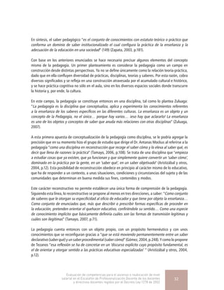 En síntesis, el saber pedagógico “es el conjunto de conocimientos con estatuto teórico o práctico que
conforma un dominio de saber institucionalizado el cual configura la práctica de la enseñanza y la
adecuación de la educación en una sociedad” (149) (Zapata, 2003, p.181).
Con base en los anteriores enunciados se hace necesario precisar algunos elementos del concepto
mismo de la pedagogía. Un primer planteamiento es considerar la pedagogía como un campo en
construcción desde distintas perspectivas. Ya no se define únicamente como la relación teoría-práctica,
dado que en ella confluyen diversidad de prácticas, disciplinas, teorías y saberes. Por esta razón, cobra
diversos significados y se refleja en una construcción atravesada por el acumulado cultural e histórico,
y se hace práctica cognitiva no sólo en el aula, sino en los diversos espacios sociales donde transcurre
la historia y, por ende, la cultura.
En este campo, la pedagogía se constituye entonces en una disciplina, tal como lo plantea Zuluaga:
“La pedagogía es la disciplina que conceptualiza, aplica y experimenta los conocimientos referentes
a la enseñanza de los saberes específicos en las diferentes culturas. La enseñanza es un objeto y un
concepto de la Pedagogía, no el único… porque hay varios… ¡eso hay que aclararlo! La enseñanza
es uno de los objetos y conceptos de saber que anuda más relaciones con otras disciplinas” (Zuluaga,
2007).
A esta primera apuesta de conceptualización de la pedagogía como disciplina, se le podría agregar la
precisión que en su momento hizo el grupo de estudio que dirige el Dr. Antanas Mockus al referirse a la
pedagogía “como una disciplina en reconstrucción que recoge el saber cómo y lo eleva al saber qué, es
decir que llena de razones la práctica” (Tamayo, 2006, p.108). Se trata de una disciplina que "empieza
a estudiar cosas que ya existen, que ya funcionan y que simplemente quiere convertir un ‘saber cómo’,
dominado en la práctica por la gente, en un ‘saber qué’, en un saber objetivado" (Aristizábal y otros,
2004, p.12). Esta posibilidad de reconstrucción obedece en principio al carácter mismo de lo educativo,
que ha de responder a un contexto, a unas situaciones, condiciones y circunstancias del sujeto y de las
comunidades que determinan en buena medida sus fines, contenidos y modos.
Este carácter reconstructivo no permite establecer una única forma de comprensión de la pedagogía.
Siguiendo esta línea, lo reconstructivo se propone al menos en tres direcciones, a saber: “Como conjunto
de saberes que le otorgan su especificidad al oficio de educador y que tiene por objeto la enseñanza…
Como conjunto de enunciados que, más que describir o prescribir formas específicas de proceder en
la educación, pretenden orientar el quehacer educativo, confiriéndole su sentido… Como una especie
de conocimiento implícito que básicamente definiría cuáles son las formas de transmisión legítimas y
cuáles son ilegítimas” (Tamayo, 2007, p.71).
La pedagogía cuenta entonces con un objeto propio, con un propósito hermenéutico y con unos
conocimientos que se reconfiguran gracias a “que se está moviendo permanentemente entre un saber
declarativo (saber qué) y un saber procedimental (saber cómo)” (Gómez, 2004, p.248). Y como lo propone
de Tezanos “esa reflexión se ha de concretar en un ‘discurso explícito cuyo propósito fundamental, es
el de orientar y otorgar sentido a las prácticas educativas especializadas’ ” (Aristizábal y otros, 2004,
p.12).
Evaluación de competencias para el ascenso o reubicación de nivel
salarial en el Escalafón de Profesionalización Docente de los docentes
y directivos docentes regidos por el Decreto Ley 1278 de 2002
32
 