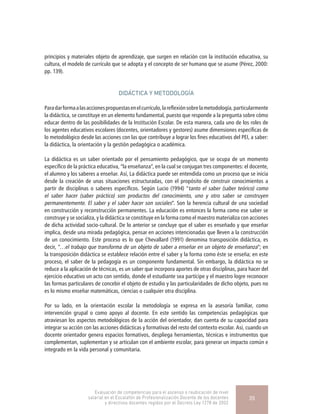 principios y materiales objeto de aprendizaje, que surgen en relación con la institución educativa, su
cultura, el modelo de currículo que se adopta y el concepto de ser humano que se asume (Pérez, 2000:
pp. 139).
DIDÁCTICA Y METODOLOGÍA
Paradarformaalasaccionespropuestasenelcurrículo,lareflexiónsobrelametodología,particularmente
la didáctica, se constituye en un elemento fundamental, puesto que responde a la pregunta sobre cómo
educar dentro de las posibilidades de la Institución Escolar. De esta manera, cada uno de los roles de
los agentes educativos escolares (docentes, orientadores y gestores) asume dimensiones específicas de
lo metodológico desde las acciones con las que contribuye a lograr los fines educativos del PEI, a saber:
la didáctica, la orientación y la gestión pedagógica o académica.
La didáctica es un saber orientado por el pensamiento pedagógico, que se ocupa de un momento
específico de la práctica educativa, “la enseñanza”, en la cual se conjugan tres componentes: el docente,
el alumno y los saberes a enseñar. Así, La didáctica puede ser entendida como un proceso que se inicia
desde la creación de unas situaciones estructuradas, con el propósito de construir conocimientos a
partir de disciplinas o saberes específicos. Según Lucio (1994) “tanto el saber (saber teórico) como
el saber hacer (saber práctico) son productos del conocimiento, uno y otro saber se construyen
permanentemente. El saber y el saber hacer son sociales”. Son la herencia cultural de una sociedad
en construcción y reconstrucción permanentes. La educación es entonces la forma como ese saber se
construye y se socializa, y la didáctica se constituye en la forma como el maestro materializa con acciones
de dicha actividad socio-cultural. De lo anterior se concluye que el saber es enseñado y que enseñar
implica, desde una mirada pedagógica, pensar en acciones intencionadas que lleven a la construcción
de un conocimiento. Este proceso es lo que Chevallard (1991) denomina transposición didáctica, es
decir, “…el trabajo que transforma de un objeto de saber a enseñar en un objeto de enseñanza”; en
la transposición didáctica se establece relación entre el saber y la forma como éste se enseña; en este
proceso, el saber de la pedagogía es un componente fundamental. Sin embargo, la didáctica no se
reduce a la aplicación de técnicas, es un saber que incorpora aportes de otras disciplinas, para hacer del
ejercicio educativo un acto con sentido, donde el estudiante sea partícipe y el maestro logre reconocer
las formas particulares de concebir el objeto de estudio y las particularidades de dicho objeto, pues no
es lo mismo enseñar matemáticas, ciencias o cualquier otra disciplina.
Por su lado, en la orientación escolar la metodología se expresa en la asesoría familiar, como
intervención grupal o como apoyo al docente. En este sentido las competencias pedagógicas que
atraviesan los aspectos metodológicos de la acción del orientador, dan cuenta de su capacidad para
integrar su acción con las acciones didácticas y formativas del resto del contexto escolar. Así, cuando un
docente orientador genera espacios formativos, despliega herramientas, técnicas e instrumentos que
complementan, suplementan y se articulan con el ambiente escolar, para generar un impacto común e
integrado en la vida personal y comunitaria.
Evaluación de competencias para el ascenso o reubicación de nivel
salarial en el Escalafón de Profesionalización Docente de los docentes
y directivos docentes regidos por el Decreto Ley 1278 de 2002
35
 