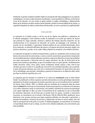 Finalmente, la gestión académica también implica la articulación del saber pedagógico en sus aspectos
metodológicos, en tanto es labor del gestor (coordinador o rector) posibilitar la reflexión y la formación
in-situ de los docentes. De esta manera el gestor también se implica metodológica y didácticamente
dentro de las dinámicas escolares siendo el primer llamado a facilitar la transversalidad de las mismas, su
capacidad integradora de saberes y dimensiones del desarrollo, así como su pertinencia y significatividad.
EVALUACIÓN
La evaluación en el ámbito escolar es tal vez uno de los objetos más polémicos y polisémicos de
la reflexión pedagógica. Como dinámica escolar, la evaluación es la acción que expresa de manera
más profunda los rasgos culturales, históricos y políticos del enfoque educativo imperante. Así, las
transformaciones en la concepción de educación, de escuela, de pedagogía y de enseñanza, de
acuerdo con las necesidades y expectativas histórico-políticas de una sociedad determinada, hacen
de la evaluación, un elemento definitorio del alcance y el impacto del proceso educativo, ligado a las
prácticas educativas y sociales, en las cuales refleja y legitima la concepción y los modelos existentes.
La evaluación ha logrado un continuo enriquecimiento y puede ser considerada como un proceso que
favorece la construcción de conocimiento, o como un acto de conocimiento que permita la comprensión
de una realidad educativa, indispensable para reorientar y mejorar las diferentes acciones que posibiliten
una mejor comunicación e interacción entre los sujetos educativos. Por ello, ha hecho parte de los
procesos de enseñanza y aprendizaje, ya que en la medida en que un sujeto aprende, simultáneamente
evalúa: discrimina, valora, critica, opina, razona, fundamenta, decide, enjuicia u opta, entre lo que
considera que tiene un valor en sí y aquello que carece de él. Esta actividad evaluadora, que se aprende,
es parte del proceso educativo, que como tal, es continuamente formativo. De igual manera que pasa
con la metodología, para docentes, orientadores y gestores la evaluación es un objeto de saber común
que fluye en prácticas específicas de su rol.
La evaluación para los docentes se convierte en un criterio de acreditación como lo refiere Morán
Oviedo “la acreditación se refiere a aspectos concretos relacionados con ciertos aprendizajes importantes
planteados en los planes y programas de estudio y que tienen que ver con el problema de los resultados”
(en Pansza, Pérez y Morán, 1987). La reflexión sobre los resultados de la evaluación debe dar cuenta
sobre la calidad del servicio que se está prestando. Desde esta perspectiva, la evaluación en lo educativo
no se refiere solamente a medir un conocimiento, sino también a identificar los procesos de aprendizaje
y los sujetos implicados en ellos, así como el conocimiento de las condiciones en que se desarrollan
las situaciones educativas, de tal forma que se puedan hacer los ajustes, revisiones y correcciones
necesarias, en concordancia con el artículo 3 del decreto 1290 de 2009 del MEN. Igualmente, busca
determinar si las acciones previstas para lograr propósitos definidos son adecuadas o pertinentes, y
proceder de inmediato a cuestionar los procesos y replantearlos con base en nuevos análisis, bien sea
sobre la concepción de la educación, la escuela, el modelo pedagógico, el conocimiento, la enseñanza
o el aprendizaje desde el cual se trabaje, así como en los métodos empleados y los conocimientos que
éstos posibilitan.
Evaluación de competencias para el ascenso o reubicación de nivel
salarial en el Escalafón de Profesionalización Docente de los docentes
y directivos docentes regidos por el Decreto Ley 1278 de 2002
36
 