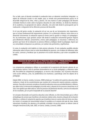 Por su lado, para el docente orientador la evaluación tiene un elemento constitutivo integrador: su
objeto de evaluación escolar es más amplio, pues su mirada está permanentemente puesta en el
desarrollo integral de las niñas, niños y jóvenes. De esta manera el saber pedagógico del docente
orientador ilumina la visión sobre el progreso educativo de cada individuo, no desde las dinámicas
de la academia y la apropiación de saberes culturales, sino ante todo desde la preocupación por la
maduración e integración de los diferentes procesos del desarrollo.
En el caso del gestor escolar, la evaluación tal vez sea una de sus herramientas más importantes,
que es la base fundamental del mejoramiento continuo. En su dimensión reflexiva, tanto como en su
dimensión instrumental, la evaluación expresa la forma como la gestión se integra a lo pedagógico.
Así, las instituciones cuyos gestores actúan sólo desde la evaluación instrumental generan impacto
pero difícilmente reflexión, conocimiento y menos saber pedagógico. Se mecanizan. A diferencia, los
gestores que hacen de la evaluación un proceso reflexivo y dialógico desde la pedagogía, logran que
sus comunidades enriquezcan sus prácticas y se vuelvan más pertinentes y significativas.
En suma, la evaluación está implícita en todo proceso educativo. El acto evaluativo posibilita abordar
información sobre la forma como se están desarrollando los procesos, con el objeto de reflexionar sobre
los vacíos, carencias y fortalezas que se presentan en la acción educativa y que serían susceptibles de
cambio.
PROCESO DE REFLEXIÓN DE LA PRÁCTICA EDUCATIVA Y PROBLEMÁTICAS
ASOCIADAS A LOS PROCESOS DE ENSEÑANZA Y APRENDIZAJE
Las competencias pedagógicas reflejan un acumulado de la experiencia del docente además de sus
conocimientos teóricos; estos le permiten desenvolverse en su acción pedagógica y reflexionar sobre
ella. Para definir las competencias pedagógicas, se recurre a dos conceptos: uno, la práctica educativa
como acción reflexiva, y dos, las problemáticas de enseñanza y aprendizaje como los objetos de la
pedagogía.
Zabala (2002, en García, Loredo y Carranza, 2008) señala que “el análisis de la práctica educativa debe
realizarse a través de los acontecimientos que resultan de la interacción maestro-alumnos y alumnos-
alumnos.Paraelloesnecesarioconsiderar alapráctica educativa comounaactividaddinámica,reflexiva,
que debe incluir la intervención pedagógica ocurrida antes y después de los procesos interactivos en el
aula. Esto significa que debe abarcar, tanto los procesos de planeación docente, como los de evaluación
de los resultados, por ser parte inseparable de la actuación docente”.
Un concepto relacionado con la práctica educativa como reflexión, es el de interactividad, que se refiere
al despliegue de acciones que el profesor y los alumnos realizan antes, durante y después de la situación
didáctica, y enfatiza el conjunto de aspectos que el profesor toma en cuenta antes de iniciar una clase.
Así mismo, el concepto de interactividad incluye lo sucedido en el contexto del aula de clase, donde
interactúan el profesor, los alumnos y el contenido, actividad a la que los autores se refieren como el
triángulo interactivo (Coll y Solé, 2002, en García, Loredo y Carranza, 2008).
Evaluación de competencias para el ascenso o reubicación de nivel
salarial en el Escalafón de Profesionalización Docente de los docentes
y directivos docentes regidos por el Decreto Ley 1278 de 2002
37
 