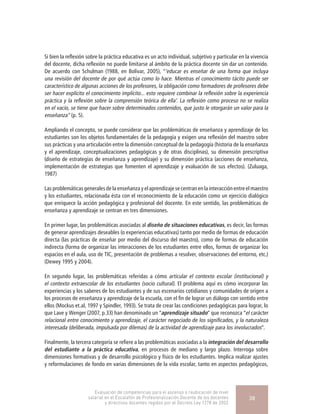 Si bien la reflexión sobre la práctica educativa es un acto individual, subjetivo y particular en la vivencia
del docente, dicha reflexión no puede limitarse al ámbito de la práctica docente sin dar un contenido.
De acuerdo con Schulman (1988, en Bolívar, 2005), “‘educar es enseñar de una forma que incluya
una revisión del docente de por qué actúa como lo hace. Mientras el conocimiento tácito puede ser
característico de algunas acciones de los profesores, la obligación como formadores de profesores debe
ser hacer explícito el conocimiento implícito... esto requiere combinar la reflexión sobre la experiencia
práctica y la reflexión sobre la comprensión teórica de ella’. La reflexión como proceso no se realiza
en el vacío, se tiene que hacer sobre determinados contenidos, que justo le otorgarán un valor para la
enseñanza” (p. 5).
Ampliando el concepto, se puede considerar que las problemáticas de enseñanza y aprendizaje de los
estudiantes son los objetos fundamentales de la pedagogía y exigen una reflexión del maestro sobre
sus prácticas y una articulación entre la dimensión conceptual de la pedagogía (historia de la enseñanza
y el aprendizaje, conceptualizaciones pedagógicas y de otras disciplinas), su dimensión prescriptiva
(diseño de estrategias de enseñanza y aprendizaje) y su dimensión práctica (acciones de enseñanza,
implementación de estrategias que fomenten el aprendizaje y evaluación de sus efectos). (Zuluaga,
1987)
Las problemáticas generales dela enseñanza yel aprendizajesecentranenla interacciónentreel maestro
y los estudiantes, relacionada ésta con el reconocimiento de la educación como un ejercicio dialógico
que enriquece la acción pedagógica y profesional del docente. En este sentido, las problemáticas de
enseñanza y aprendizaje se centran en tres dimensiones.
En primer lugar, las problemáticas asociadas al diseño de situaciones educativas, es decir, las formas
de generar aprendizajes deseables (o experiencias educativas) tanto por medio de formas de educación
directa (las prácticas de enseñar por medio del discurso del maestro), como de formas de educación
indirecta (forma de organizar las interacciones de los estudiantes entre ellos, formas de organizar los
espacios en el aula, uso de TIC, presentación de problemas a resolver, observaciones del entorno, etc.)
(Dewey 1995 y 2004).
En segundo lugar, las problemáticas referidas a cómo articular el contexto escolar (institucional) y
el contexto extraescolar de los estudiantes (socio cultural). El problema aquí es cómo incorporar las
experiencias y los saberes de los estudiantes y de sus escenarios cotidianos y comunidades de origen a
los procesos de enseñanza y aprendizaje de la escuela, con el fin de lograr un diálogo con sentido entre
ellos (Mockus et.al, 1997 y Spindler, 1993). Se trata de crear las condiciones pedagógicas para lograr, lo
que Lave y Wenger (2007, p.33) han denominado un “aprendizaje situado” que reconozca “el carácter
relacional entre conocimiento y aprendizaje, el carácter negociado de los significados, y la naturaleza
interesada (deliberada, impulsada por dilemas) de la actividad de aprendizaje para los involucrados”.
Finalmente, la tercera categoría se refiere a las problemáticas asociadas a la integración del desarrollo
del estudiante a la práctica educativa, en procesos de mediano y largo plazo. Interroga sobre
dimensiones formativas y de desarrollo psicológico y físico de los estudiantes. Implica realizar ajustes
y reformulaciones de fondo en varias dimensiones de la vida escolar, tanto en aspectos pedagógicos,
Evaluación de competencias para el ascenso o reubicación de nivel
salarial en el Escalafón de Profesionalización Docente de los docentes
y directivos docentes regidos por el Decreto Ley 1278 de 2002
38
 