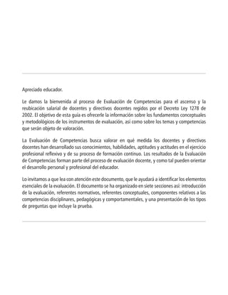 Apreciado educador.
Le damos la bienvenida al proceso de Evaluación de Competencias para el ascenso y la
reubicación salarial de docentes y directivos docentes regidos por el Decreto Ley 1278 de
2002. El objetivo de esta guía es ofrecerle la información sobre los fundamentos conceptuales
y metodológicos de los instrumentos de evaluación, así como sobre los temas y competencias
que serán objeto de valoración.
La Evaluación de Competencias busca valorar en qué medida los docentes y directivos
docentes han desarrollado sus conocimientos, habilidades, aptitudes y actitudes en el ejercicio
profesional reflexivo y de su proceso de formación continuo. Los resultados de la Evaluación
de Competencias forman parte del proceso de evaluación docente, y como tal pueden orientar
el desarrollo personal y profesional del educador.
Lo invitamos a que lea con atención este documento, que le ayudará a identificar los elementos
esenciales de la evaluación. El documento se ha organizado en siete secciones así: introducción
de la evaluación, referentes normativos, referentes conceptuales, componentes relativos a las
competencias disciplinares, pedagógicas y comportamentales, y una presentación de los tipos
de preguntas que incluye la prueba.
 