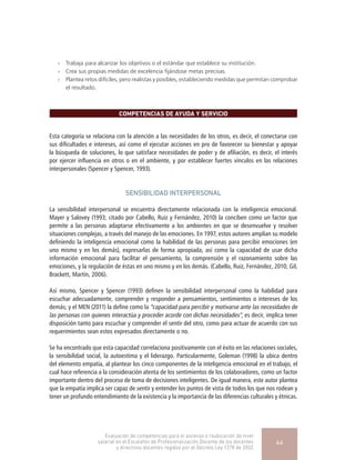 »» Trabaja para alcanzar los objetivos o el estándar que establece su institución.
»» Crea sus propias medidas de excelencia fijándose metas precisas.
»» Plantea retos difíciles, pero realistas y posibles, estableciendo medidas que permitan comprobar
el resultado.
COMPETENCIAS DE AYUDA Y SERVICIO
Esta categoría se relaciona con la atención a las necesidades de los otros, es decir, el conectarse con
sus dificultades e intereses, así como el ejecutar acciones en pro de favorecer su bienestar y apoyar
la búsqueda de soluciones, lo que satisface necesidades de poder y de afiliación, es decir, el interés
por ejercer influencia en otros o en el ambiente, y por establecer fuertes vínculos en las relaciones
interpersonales (Spencer y Spencer, 1993).
SENSIBILIDAD INTERPERSONAL
La sensibilidad interpersonal se encuentra directamente relacionada con la inteligencia emocional.
Mayer y Salovey (1993; citado por Cabello, Ruiz y Fernández, 2010) la conciben como un factor que
permite a las personas adaptarse efectivamente a los ambientes en que se desenvuelve y resolver
situaciones complejas, a través del manejo de las emociones. En 1997, estos autores amplían su modelo
definiendo la inteligencia emocional como la habilidad de las personas para percibir emociones (en
uno mismo y en los demás), expresarlas de forma apropiada, así como la capacidad de usar dicha
información emocional para facilitar el pensamiento, la comprensión y el razonamiento sobre las
emociones, y la regulación de éstas en uno mismo y en los demás. (Cabello, Ruiz, Fernández, 2010; Gil,
Brackett, Martín, 2006).
Así mismo, Spencer y Spencer (1993) definen la sensibilidad interpersonal como la habilidad para
escuchar adecuadamente, comprender y responder a pensamientos, sentimientos o intereses de los
demás; y el MEN (2011) la define como la “capacidad para percibir y motivarse ante las necesidades de
las personas con quienes interactúa y proceder acorde con dichas necesidades”, es decir, implica tener
disposición tanto para escuchar y comprender el sentir del otro, como para actuar de acuerdo con sus
requerimientos sean estos expresados directamente o no.
Se ha encontrado que esta capacidad correlaciona positivamente con el éxito en las relaciones sociales,
la sensibilidad social, la autoestima y el liderazgo. Particularmente, Goleman (1998) la ubica dentro
del elemento empatía, al plantear los cinco componentes de la inteligencia emocional en el trabajo, el
cual hace referencia a la consideración atenta de los sentimientos de los colaboradores, como un factor
importante dentro del proceso de toma de decisiones inteligentes. De igual manera, este autor plantea
que la empatía implica ser capaz de sentir y entender los puntos de vista de todos los que nos rodean y
tener un profundo entendimiento de la existencia y la importancia de las diferencias culturales y étnicas.
Evaluación de competencias para el ascenso o reubicación de nivel
salarial en el Escalafón de Profesionalización Docente de los docentes
y directivos docentes regidos por el Decreto Ley 1278 de 2002
44
 