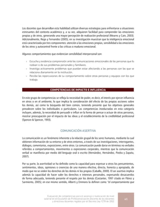 Los docentes que desarrollan esta habilidad utilizan diversas estrategias para enfrentarse a situaciones
estresantes del contexto académico y, a su vez, adquieren facilidad para comprender las emociones
propias y de otros, generando una mayor percepción de realización profesional (Mearns y Cain, 2003).
Adicionalmente, Rego y Fernandes (2005), en su investigación muestran que la inteligencia emocional
está caracterizada por tres componentes: atención a las emociones propias, sensibilidad a las emociones
de los otros y autocontrol frente a las críticas o madurez emocional.
Algunos comportamientos que evidencian sensibilidad interpersonal son:
»» Escucha y evidencia comprensión ante las comunicaciones emocionales de las personas que lo
rodean o de sus problemas personales y familiares.
»» Investiga activamente problemas que puedan estar afectando a las personas con las que se
relaciona diariamente en la institución.
»» Percibe las repercusiones de su comportamiento sobre otras personas y equipos con los que
trabaja.
COMPETENCIAS DE IMPACTO E INFLUENCIA
En este grupo de competencias se refleja la necesidad de poder, es decir, el interés por ejercer influencia
en otros o en el ambiente, lo que implica la consideración del efecto de las propias acciones sobre
los demás, así como la búsqueda del bien común, teniendo presente que los objetivos generales
prevalecen sobre los individuales o particulares. Las competencias involucradas en esta categoría
incluyen, además, la necesidad de persuadir e influir en la forma de pensar o actuar de otras personas,
mostrar preocupación por el impacto de las ideas y el establecimiento de la credibilidad profesional
(Spencer & Spencer, 1993).
COMUNICACIÓN ASERTIVA
La comunicación es un fenómeno inherente a la relación grupal de los seres humanos, mediante la cual
obtienen información de su entorno y de otros entornos, a través de sus investigaciones, interrogantes,
diálogos, comentarios, exposiciones, entre otros. La comunicación puede darse en términos no verbales
referidos a comportamientos, movimientos o expresiones corporales, mientras que la comunicación
verbal se manifiesta por medio del lenguaje oral o escrito (Hernández, Hernández, Piedra y Zapata,
2007).
Por su parte, la asertividad se ha definido como la capacidad para expresar a otros los pensamientos,
sentimientos, ideas, opiniones o creencias de una manera efectiva, directa, honesta y apropiada, de
modo que no se violen los derechos de los demás ni los propios (Caballo, 2000). El ser asertivo implica
además la capacidad de hacer valer los derechos e intereses personales, expresando desacuerdos
de forma adecuada, teniendo presente el respeto por los demás (Castanter, 1997 citado en Flórez y
Sarmiento, 2005); en ese mismo sentido, Alberti y Emmons la definen como “el comportamiento que
Evaluación de competencias para el ascenso o reubicación de nivel
salarial en el Escalafón de Profesionalización Docente de los docentes
y directivos docentes regidos por el Decreto Ley 1278 de 2002
45
 