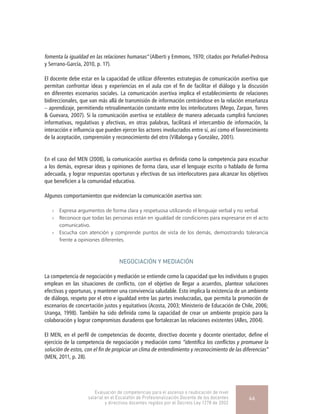 fomenta la igualdad en las relaciones humanas” (Alberti y Emmons, 1970; citados por Peñafiel-Pedrosa
y Serrano-García, 2010, p. 17).
El docente debe estar en la capacidad de utilizar diferentes estrategias de comunicación asertiva que
permitan confrontar ideas y experiencias en el aula con el fin de facilitar el diálogo y la discusión
en diferentes escenarios sociales. La comunicación asertiva implica el establecimiento de relaciones
bidireccionales, que van más allá de transmisión de información centrándose en la relación enseñanza
– aprendizaje, permitiendo retroalimentación constante entre los interlocutores (Mego, Zarpan, Torres
& Guevara, 2007). Si la comunicación asertiva se establece de manera adecuada cumplirá funciones
informativas, regulativas y afectivas, en otras palabras, facilitará el intercambio de información, la
interacción e influencia que pueden ejercer los actores involucrados entre sí, así como el favorecimiento
de la aceptación, comprensión y reconocimiento del otro (Villalonga y González, 2001).
En el caso del MEN (2008), la comunicación asertiva es definida como la competencia para escuchar
a los demás, expresar ideas y opiniones de forma clara, usar el lenguaje escrito o hablado de forma
adecuada, y lograr respuestas oportunas y efectivas de sus interlocutores para alcanzar los objetivos
que beneficien a la comunidad educativa.
Algunos comportamientos que evidencian la comunicación asertiva son:
»» Expresa argumentos de forma clara y respetuosa utilizando el lenguaje verbal y no verbal.
»» Reconoce que todas las personas están en igualdad de condiciones para expresarse en el acto
comunicativo.
»» Escucha con atención y comprende puntos de vista de los demás, demostrando tolerancia
frente a opiniones diferentes.
NEGOCIACIÓN Y MEDIACIÓN
La competencia de negociación y mediación se entiende como la capacidad que los individuos o grupos
emplean en las situaciones de conflicto, con el objetivo de llegar a acuerdos, plantear soluciones
efectivas y oportunas, y mantener una convivencia saludable. Esto implica la existencia de un ambiente
de diálogo, respeto por el otro e igualdad entre las partes involucradas, que permita la promoción de
escenarios de concertación justos y equitativos (Acosta, 2003; Ministerio de Educación de Chile, 2006;
Uranga, 1998). También ha sido definida como la capacidad de crear un ambiente propicio para la
colaboración y lograr compromisos duraderos que fortalezcan las relaciones existentes (Alles, 2004).
El MEN, en el perfil de competencias de docente, directivo docente y docente orientador, define el
ejercicio de la competencia de negociación y mediación como “identifica los conflictos y promueve la
solución de estos, con el fin de propiciar un clima de entendimiento y reconocimiento de las diferencias”
(MEN, 2011, p. 28).
Evaluación de competencias para el ascenso o reubicación de nivel
salarial en el Escalafón de Profesionalización Docente de los docentes
y directivos docentes regidos por el Decreto Ley 1278 de 2002
46
 