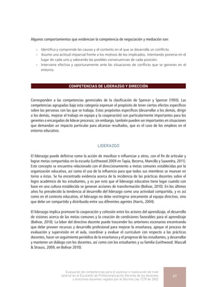 Algunos comportamientos que evidencian la competencia de negociación y mediación son:
»» Identifica y comprende las causas y el contexto en el que se desarrolla un conflicto.
»» Asume una actitud imparcial frente a los motivos de los implicados, intentando ponerse en el
lugar de cada uno y valorando las posibles consecuencias de cada posición.
»» Interviene efectiva y oportunamente ante las situaciones de conflicto que se generan en el
entorno.
COMPETENCIAS DE LIDERAZGO Y DIRECCIÓN
Corresponden a las competencias gerenciales de la clasificación de Spencer y Spencer (1993). Las
competencias agrupadas bajo esta categoría expresan el propósito de tener ciertos efectos específicos
sobre las personas con las que se trabaja. Estos propósitos específicos (desarrollar a los demás, dirigir
a los demás, mejorar el trabajo en equipo y la cooperación) son particularmente importantes para los
gerentes o encargados de liderar procesos; sin embargo, también pueden ser importantes en situaciones
que demandan un impacto particular para alcanzar resultados, que es el caso de los empleos en el
entorno educativo.
LIDERAZGO
El liderazgo puede definirse como la acción de movilizar e influenciar a otros, con el fin de articular y
lograr metas compartidas en la escuela (Leithwood 2009 en Tapia, Becerra, Mancilla y Saavedra, 2011).
Este concepto se encuentra relacionado con el direccionamiento a metas comunes establecidas por la
organización educativa, así como el uso de la influencia para que todos sus miembros se muevan en
torno a éstas. Se ha encontrado evidencia acerca de la incidencia de las prácticas docentes sobre el
logro académico de los estudiantes, y es por esto que el liderazgo educativo tiene lugar cuando con
base en una cultura establecida se generan acciones de transformación (Bolívar, 2010). En los últimos
años ha prevalecido la tendencia al desarrollo del liderazgo como una actividad compartida, y es así
como en el contexto educativo, el liderazgo no debe restringirse únicamente al equipo directivo, sino
que debe ser compartido y distribuido entre sus diferentes agentes (Harris, 2004).
El liderazgo implica promover la cooperación y cohesión entre los actores del aprendizaje, el desarrollo
de visiones acerca de las metas comunes y la creación de condiciones favorables para el aprendizaje
(Bolívar, 2010). La labor del directivo docente puede trascender los anteriores escenarios encontrando
que debe proveer recursos y desarrollo profesional para mejorar la enseñanza, apoyar el proceso de
evaluación y supervisión en el aula, coordinar y evaluar el currículum con respecto a las prácticas
docentes, hacer un seguimiento periódico de la enseñanza y el progreso de los estudiantes, y desarrollar
y mantener un diálogo con los docentes, así como con los estudiantes y su familia (Leithwood, Mascall
& Strauss, 2009, en Bolívar 2010).
Evaluación de competencias para el ascenso o reubicación de nivel
salarial en el Escalafón de Profesionalización Docente de los docentes
y directivos docentes regidos por el Decreto Ley 1278 de 2002
47
 