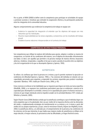 Por su parte, el MEN (2008) la define como la competencia para participar en actividades de equipo
y promover acciones e iniciativas que estimulen la cooperación efectiva y la participación productiva
entre los integrantes de la comunidad educativa.
Algunos comportamientos que evidencian la competencia de trabajo en equipo son:
»» Evidencia la capacidad de integración al entender que los objetivos del equipo son más
relevantes que los individuales.
»» Muestra responsabilidad por las tareas asignadas y compromiso con los resultados del trabajo
grupal.
»» Establece buenas relaciones interpersonales en el contexto de trabajo.
COMPETENCIAS DE EFECTIVIDAD PERSONAL
Son competencias que reflejan la madurez del individuo para ajustar, adaptar o cambiar su manera de
comportarse, en función de las condiciones del entorno, con el objetivo de desarrollar eficientemente
una labor; es decir, son aquellas que permiten a la persona manejar de manera efectiva situaciones
adversas, retadoras, inesperadas, o aquellas en las que se pone a prueba el acuerdo entre sus objetivos
y los de la organización en la que se desempeña (Spencer y Spencer, 1993).
AUTOEFICACIA
Se refiere a la confianza que tiene la persona en sí misma y que le permite mantener la ejecución en
condiciones de dificultad (Spencer y Spencer, 1993), a “las creencias del individuo en relación con sus
capacidades personales para organizar y emprender las acciones requeridas para producir resultados
esperados” (Bandura, 1997; citado por Chacón-Corzo, 2006, p. 45).
Estas creencias se enfocan en las habilidades que se requieren para lograr con éxito una tarea específica
(Woolfolk, 2006), y se requieren tres condiciones particulares para que se evidencien: creencia en la
capacidad para desempeñar la actividad, creencia en la capacidad para poner el esfuerzo necesario y
creencia en que ningún obstáculo externo impedirá cumplir con la actividad (Bandura 1977; citado por
Whetten y Camerón, 2005).
Según Chacón-Corzo (2006) Bandura señala que la autoeficacia contribuye a que el individuo logre con
éxito propósitos que se ha planteado, bien sea por medio de la respuesta efectiva ante las demandas
del medio, o implementando estrategias de transformación en su entorno y en sí mismo a partir del
análisis de sus propias experiencias; ya que, como lo mencionan Schunk y Pajares (en Wigfield y Eccles,
2002), la autoeficacia afecta, y es afectada por, el comportamiento de la persona y las condiciones de
los entornos con los que interactúa, lo que implica que mejores niveles de autoeficacia se reflejen en la
mejor elección, el mayor esfuerzo, la persistencia ante las dificultades y el logro final de la tarea.
Evaluación de competencias para el ascenso o reubicación de nivel
salarial en el Escalafón de Profesionalización Docente de los docentes
y directivos docentes regidos por el Decreto Ley 1278 de 2002
49
 
