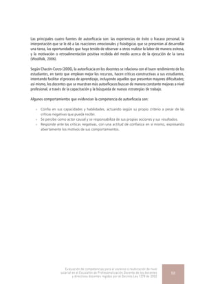 Las principales cuatro fuentes de autoeficacia son: las experiencias de éxito o fracaso personal, la
interpretación que se le dé a las reacciones emocionales y fisiológicas que se presentan al desarrollar
una tarea, las oportunidades que haya tenido de observar a otros realizar la labor de manera exitosa,
y la motivación o retroalimentación positiva recibida del medio acerca de la ejecución de la tarea
(Woolfolk, 2006).
Según Chacón-Corzo (2006), la autoeficacia en los docentes se relaciona con el buen rendimiento de los
estudiantes, en tanto que emplean mejor los recursos, hacen críticas constructivas a sus estudiantes,
intentando facilitar el proceso de aprendizaje, incluyendo aquellos que presentan mayores dificultades;
así mismo, los docentes que se muestran más autoeficaces buscan de manera constante mejoras a nivel
profesional, a través de la capacitación y la búsqueda de nuevas estrategias de trabajo.
Algunos comportamientos que evidencian la competencia de autoeficacia son:
»» Confía en sus capacidades y habilidades, actuando según su propio criterio a pesar de las
críticas negativas que pueda recibir.
»» Se percibe como actor causal y se responsabiliza de sus propias acciones y sus resultados.
»» Responde ante las críticas negativas, con una actitud de confianza en sí mismo, expresando
abiertamente los motivos de sus comportamientos.
Evaluación de competencias para el ascenso o reubicación de nivel
salarial en el Escalafón de Profesionalización Docente de los docentes
y directivos docentes regidos por el Decreto Ley 1278 de 2002
50
 