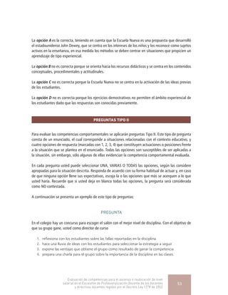 La opción A es la correcta, teniendo en cuenta que la Escuela Nueva es una propuesta que desarrolló
el estadounidense John Dewey, que se centra en los intereses de los niños y los reconoce como sujetos
activos en la enseñanza, en esa medida los métodos se deben centrar en situaciones que propicien un
aprendizaje de tipo experiencial.
La opción B no es correcta porque se orienta hacia los recursos didácticos y se centra en los contenidos
conceptuales, procedimentales y actitudinales.
La opción C no es correcta porque la Escuela Nueva no se centra en la activación de las ideas previas
de los estudiantes.
La opción D no es correcta porque los ejercicios demostrativos no permiten el ámbito experiencial de
los estudiantes dado que las respuestas son conocidas previamente.
PREGUNTAS TIPO II
Para evaluar las competencias comportamentales se aplicarán preguntas Tipo II. Este tipo de pregunta
consta de un enunciado, el cual corresponde a situaciones relacionadas con el contexto educativo, y
cuatro opciones de respuesta (marcadas con 1, 2, 3, 4) que constituyen actuaciones o posiciones frente
a la situación que se plantea en el enunciado. Todas las opciones son susceptibles de ser aplicadas a
la situación, sin embargo, sólo algunas de ellas evidencian la competencia comportamental evaluada.
En cada pregunta usted puede seleccionar UNA, VARIAS O TODAS las opciones, según las considere
apropiadas para la situación descrita. Responda de acuerdo con su forma habitual de actuar y, en caso
de que ninguna opción llene sus expectativas, escoja la o las opciones que más se acerquen a lo que
usted haría. Recuerde que si usted deja en blanco todas las opciones, la pregunta será considerada
como NO contestada.
A continuación se presenta un ejemplo de este tipo de preguntas:
PREGUNTA
En el colegio hay un concurso para escoger el salón con el mejor nivel de disciplina. Con el objetivo de
que su grupo gane, usted como director de curso
1.	 reflexiona con los estudiantes sobre las fallas reportadas en la disciplina
2.	 hace una lluvia de ideas con los estudiantes para seleccionar la estrategia a seguir
3.	 expone las ventajas que obtiene el grupo como resultado de ganar la competencia
4.	 prepara una charla para el grupo sobre la importancia de la disciplina en las clases
Evaluación de competencias para el ascenso o reubicación de nivel
salarial en el Escalafón de Profesionalización Docente de los docentes
y directivos docentes regidos por el Decreto Ley 1278 de 2002
53
 