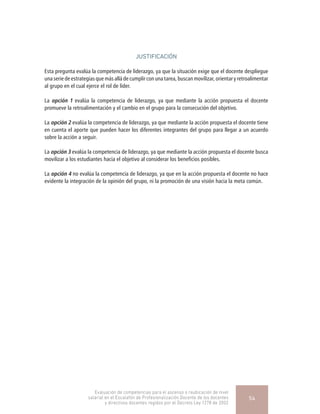 JUSTIFICACIÓN
Esta pregunta evalúa la competencia de liderazgo, ya que la situación exige que el docente despliegue
una serie de estrategias que más allá de cumplir con una tarea, buscan movilizar, orientar y retroalimentar
al grupo en el cual ejerce el rol de líder.
La opción 1 evalúa la competencia de liderazgo, ya que mediante la acción propuesta el docente
promueve la retroalimentación y el cambio en el grupo para la consecución del objetivo.
La opción 2 evalúa la competencia de liderazgo, ya que mediante la acción propuesta el docente tiene
en cuenta el aporte que pueden hacer los diferentes integrantes del grupo para llegar a un acuerdo
sobre la acción a seguir.
La opción 3 evalúa la competencia de liderazgo, ya que mediante la acción propuesta el docente busca
movilizar a los estudiantes hacia el objetivo al considerar los beneficios posibles.
La opción 4 no evalúa la competencia de liderazgo, ya que en la acción propuesta el docente no hace
evidente la integración de la opinión del grupo, ni la promoción de una visión hacia la meta común.
Evaluación de competencias para el ascenso o reubicación de nivel
salarial en el Escalafón de Profesionalización Docente de los docentes
y directivos docentes regidos por el Decreto Ley 1278 de 2002
54
 