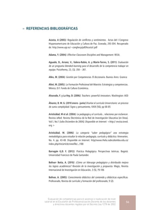 »» REFERENCIAS BIBLIOGRÁFICAS
Acosta, A (2003). Regulación de conflictos y sentimientos.  Actas del I Congreso
Hispanoamericano de Educación y Cultura de Paz, Granada, 293-304. Recuperado
de: http://www.ugr.es/~conghecp/pdf/Acosta1.pdf
Adama, Y. (2004). Effective Classroom Discipline and Management. RESA.
Aguado, D., Arranz, V., Valera-Rubio, A. y Marín-Torres, S. (2011). Evaluación
de un programa blended-learning para el desarrollo de la competencia trabajar en
equipo. Psicothema, 23, (3), 356 – 361.
Alles, M. (2004). Gestión por Competencias. El diccionario. Buenos Aires: Granica
Altet, M. (2005). La Formación Profesional del Maestro. Estrategias y competencias.
México, D.F. Fondo de Cultura Económica.
Alvarado, F. y La Voy, D. (2006). Teachers: powerful innovators. Washington: AED
Álvarez, B. M. G. (2010 enero –junio) Diseñar el currículo Universitario: un proceso
de suma complejidad. Signo y pensamiento, XXIX (56), pp 68-85
Aristizábal, M et al. (2004). La pedagogía y el currículo... relaciones por esclarecer.
Revista ieRed: Revista Electrónica de la Red de Investigación Educativa [en línea].
Vol.1, No.1 (Julio-Diciembre de 2004). Disponible en Internet: <http:// revista.iered.
org >
Aristizábal, M. (2006). La categoría “saber pedagógico” una estrategia
metodológica para estudiar la relación pedagogía, currículo y didáctica. Itinerantes.
No. 4. pp. 43-48. Disponible en Internet: http//www.rhela.rudecolombia.edu.co/
index.php/itin/article/viewfile/.../188
Barragán G,D. F. (2012). Práctica Pedagógica. Perspectivas teóricas. Bogotá:
Universidad Francisco de Paula Santander.
Bolívar- Botía, A. (2010). ¿Cómo un liderazgo pedagógico y distribuido mejora
los logros académicos? Revisión de la investigación y propuesta. Magis, Revista
Internacional de Investigación en Educación, 3 (5), 79-106
Bolívar, A. (2005). Conocimiento didáctico del contenido y didácticas específicas.
Profesorado, Revista de currículo y formación del profesorado, 9 (2).
Evaluación de competencias para el ascenso o reubicación de nivel
salarial en el Escalafón de Profesionalización Docente de los docentes
y directivos docentes regidos por el Decreto Ley 1278 de 2002
56
 