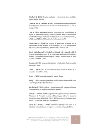Caballo, V. E. (2000). Manual de evaluación y entrenamiento de las habilidades
sociales. Madrid: Siglo XXI
Cabello, R, Ruíz, D, Fernández, P (2010). Docentes emocionalmente inteligentes.
Revista Electrónica Interuniversitaria de Formación del Profesorado, vol. 13, núm. 1,
abril, pp. 41-49,
Cejas, M. (2003). La educación basada en competencias: una metodología que se
impone en la educación superior y que busca estrechar la brecha existente entre
el sector Educativo y el productivo. En http://sicevaes.csuca.org/attachments/134_
La%20educaci%C3%B3n%20basada%20en%20competencias.PDF
Chacón-Corzo, C.T. (2006). Las creencias de autoeficacia: un aporte para la
formación del docente de inglés. Acción Pedagógica, 15, 44-54. Recuperado de:
http://www.saber.ula.ve/bitstream/123456789/17262/2/articulo5.pdf
Charria O, V.H., Sarsosa P, K.V., Uribe R, A.F., López L, C.N., y Arenas O, F. (2011).
Definición y clasificación teórica de las competencias académicas, profesionales y
laborales. Las competencias del psicólogo en Colombia. Psicología desde el Caribe,
28, Junio – diciembre, 133-165
Chevallard, Y. (1991). La transposición didáctica. Del saber sabio al saber enseñado.
Buenos Aires: Aique
Cullen, C. (1997). Crítica de las razones de educar. Temas de filosofía de la
educación.  Buenos Aires: Paidós.
Dewey, J. (1995). Democracia y educación. Madrid: Morata.
Dewey, J. (2004). Experiencia y educación. Edición y estudio introductorio de Javier
Sáenz Obregón. Madrid: Biblioteca Nueva
Díaz Barriga, Á. (1987). Problemas y retos del campo de la evaluación educativa.
Perfiles Educativos, 37. Universidad Autónoma de México.
Flórez, L. & Sarmiento, D. (2005) Programa “TIPICA” para la Promoción de Factores
Psicosociales de Protección, mediante la Educación para la Salud en la Escuela.
Revista Colombiana de Psicología, (13) 113-128. Recuperado de: http://www.tipica.
org/pdf/2_e_programa_tipica_para_promocion.pdf
Gallart, M. y Jacinto, C. (1995). Competencias laborales: tema clave en la
articulación educación-trabajo. En: http://www.oei.es/oeivirt/fp/cuad2a04.htm.
Evaluación de competencias para el ascenso o reubicación de nivel
salarial en el Escalafón de Profesionalización Docente de los docentes
y directivos docentes regidos por el Decreto Ley 1278 de 2002
57
 