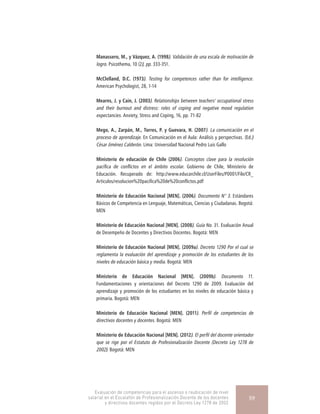 Manassero, M., y Vázquez, A. (1998). Validación de una escala de motivación de
logro. Psicothema, 10 (2), pp. 333-351.
McClelland, D.C. (1973). Testing for competences rather than for intelligence.
American Psychologist, 28, 1-14
Mearns, J. y Cain, J. (2003). Relationships between teachers’ occupational stress
and their burnout and distress: roles of coping and negative mood regulation
expectancies. Anxiety, Stress and Coping, 16, pp. 71-82
Mego, A., Zarpán, M., Torres, P. y Guevara, H. (2007). La comunicación en el
proceso de aprendizaje. En Comunicación en el Aula: Análisis y perspectivas. (Ed.)
César Jiménez Calderón. Lima: Universidad Nacional Pedro Luis Gallo
Ministerio de educación de Chile (2006). Conceptos clave para la resolución
pacífica de conflictos en el ámbito escolar. Gobierno de Chile, Ministerio de
Educación. Recuperado de: http://www.educarchile.cl/UserFiles/P0001/File/CR_
Articulos/resolucion%20pacifica%20de%20conflictos.pdf
Ministerio de Educación Nacional [MEN]. (2006). Documento N° 3. Estándares
Básicos de Competencia en Lenguaje, Matemáticas, Ciencias y Ciudadanas. Bogotá:
MEN
Ministerio de Educación Nacional [MEN]. (2008). Guía No. 31. Evaluación Anual
de Desempeño de Docentes y Directivos Docentes. Bogotá: MEN
Ministerio de Educación Nacional [MEN]. (2009a). Decreto 1290 Por el cual se
reglamenta la evaluación del aprendizaje y promoción de los estudiantes de los
niveles de educación básica y media. Bogotá: MEN
Ministerio de Educación Nacional [MEN]. (2009b). Documento 11.
Fundamentaciones y orientaciones del Decreto 1290 de 2009. Evaluación del
aprendizaje y promoción de los estudiantes en los niveles de educación básica y
primaria. Bogotá: MEN
Ministerio de Educación Nacional [MEN]. (2011). Perfil de competencias de
directivos docentes y docentes. Bogotá: MEN
Ministerio de Educación Nacional [MEN]. (2012). El perfil del docente orientador
que se rige por el Estatuto de Profesionalización Docente (Decreto Ley 1278 de
2002). Bogotá: MEN
Evaluación de competencias para el ascenso o reubicación de nivel
salarial en el Escalafón de Profesionalización Docente de los docentes
y directivos docentes regidos por el Decreto Ley 1278 de 2002
59
 