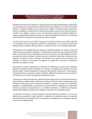 EVALUACIÓN DE COMPETENCIAS EN EL MARCO DE LA
EDUCACIÓN DE CALIDAD PARA LA PROSPERIDAD
Colombia tiene el gran reto de fortalecer su sistema educativo como pilar fundamental para el desarrollo,
la competitividad y el mejoramiento de la calidad de vida de los ciudadanos. En el marco de la política
educativa, el gobierno establece que una educación de calidad es aquella que forma mejores seres
humanos, ciudadanos con valores éticos, respetuosos de lo público, que ejercen los derechos humanos,
cumplen con sus deberes y conviven en paz. Una educación que genera oportunidades legítimas de
progreso y prosperidad para ellos y para el país. Una educación competitiva, pertinente, que contribuye
a cerrar brechas de inequidad y en la que participa toda la sociedad.
Lo anterior tiene que ver con el nivel de exigencia que se pretende alcanzar con la política educativa
y las principales acciones de regulación, seguimiento y mejoramiento. Es un esfuerzo que requiere del
trabajo de toda la sociedad y debe convertirse en un objetivo de país a corto, mediano y largo plazo.
El mejoramiento de la calidad educativa mediante la evaluación aplicada a los distintos actores del
sistema educativo (estudiantes, educadores y establecimientos educativos) ocupa un lugar fundamental
debido a que funciona como un diagnóstico para detectar los aciertos y las oportunidades de mejora,
para orientar la toma de decisiones y diseñar acciones en diferentes niveles (aula, institucional, local,
regional y nacional). Así mismo, constituye una herramienta de seguimiento de los procesos y los
resultados, en relación con las metas y los objetivos de calidad que se formulan las instituciones
educativas, las regiones y el país.
Adicionalmente, si bien la adquisición y el desarrollo de competencias por parte de los estudiantes
dependen de múltiples factores individuales y de contexto, es innegable que los docentes y directivos
docentes juegan un papel fundamental en los procesos de enseñanza y aprendizaje. En otras palabras,
el papel del docente es esencial en cualquier modelo de calidad de la educación, por lo que evaluar a
los educadores es una acción estratégica para la política educativa.
Se espera que la evaluación de docentes y directivos docentes haga parte de una cultura de la evaluación,
capaz de generar cambios positivos en los procesos educativos. De esta manera se podrá proporcionar
información valiosa para que las instituciones fortalezcan su gestión con planes de mejoramiento
ajustados a sus particularidades, las secretarías de educación definan sus prioridades de capacitación
docente para impulsar el mejoramiento en sus entidades territoriales, y el Ministerio de Educación
Nacional diseñe políticas de gestión de la calidad que respondan a las necesidades del país.
La evaluación de docentes y directivos docentes comprende diferentes momentos: el concurso de
méritos para la provisión de cargos vacantes, la evaluación del período de prueba, la evaluación
ordinaria periódica de desempeño anual y la evaluación de competencias para reubicación salarial o
ascenso en el escalafón docente.
Evaluación de competencias para el ascenso o reubicación de nivel
salarial en el Escalafón de Profesionalización Docente de los docentes
y directivos docentes regidos por el Decreto Ley 1278 de 2002
6
 