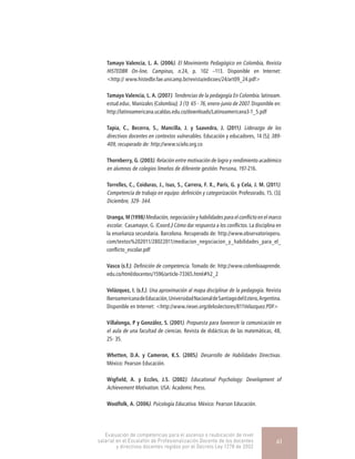 Tamayo Valencia, L. A. (2006). El Movimiento Pedagógico en Colombia, Revista
HISTEDBR On-line, Campinas, n.24, p. 102 –113. Disponible en Internet:
<http:// www.histedbr.fae.unicamp.br/revista/edicoes/24/art09_24.pdf>
Tamayo Valencia, L. A. (2007). Tendencias de la pedagogía En Colombia. latinoam.
estud.educ. Manizales (Colombia), 3 (1): 65 - 76, enero-junio de 2007. Disponible en:
http://latinoamericana.ucaldas.edu.co/downloads/Latinoamericana3-1_5.pdf
Tapia, C., Becerra, S., Mancilla, J. y Saavedra, J. (2011). Liderazgo de los
directivos docentes en contextos vulnerables. Educación y educadores, 14 (5), 389-
409, recuperado de: http://www.scielo.org.co
Thornberry, G. (2003). Relación entre motivación de logro y rendimiento académico
en alumnos de colegios limeños de diferente gestión. Persona, 197-216.
Torrelles, C., Coiduras, J., Isus, S., Carrera, F. X., París, G. y Cela, J. M. (2011).
Competencia de trabajo en equipo: definición y categorización. Profesorado, 15, (3),
Diciembre, 329- 344.
Uranga, M (1998) Mediación, negociación y habilidades para el conflicto en el marco
escolar.  Casamayor, G. (Coord.) Cómo dar respuesta a los conflictos. La disciplina en
la enseñanza secundaria. Barcelona. Recuperado de: http://www.observatorioperu.
com/textos%202011/28022011/mediacion_negociacion_y_habilidades_para_el_
conflicto_escolar.pdf
Vasco (s.f.). Definición de competencia. Tomado de: http://www.colombiaaprende.
edu.co/html/docentes/1596/article-73365.html#h2_2
Velázquez, I. (s.f.). Una aproximación al mapa disciplinar de la pedagogía. Revista
IberoamericanadeEducación,UniversidadNacionaldeSantiagodelEstero,Argentina.
Disponible en Internet: <http://www.rieoei.org/deloslectores/811Velazquez.PDF>
Villalonga, P y González, S. (2001). Propuesta para favorecer la comunicación en
el aula de una facultad de ciencias. Revista de didácticas de las matemáticas, 48,
25- 35.
Whetten, D.A. y Cameron, K.S. (2005). Desarrollo de Habilidades Directivas.
México: Pearson Educación.
Wigfield, A. y Eccles, J.S. (2002). Educational Psychology: Development of
Achievement Motivation. USA: Academic Press.
Woolfolk, A. (2006). Psicología Educativa. México: Pearson Educación.
Evaluación de competencias para el ascenso o reubicación de nivel
salarial en el Escalafón de Profesionalización Docente de los docentes
y directivos docentes regidos por el Decreto Ley 1278 de 2002
61
 