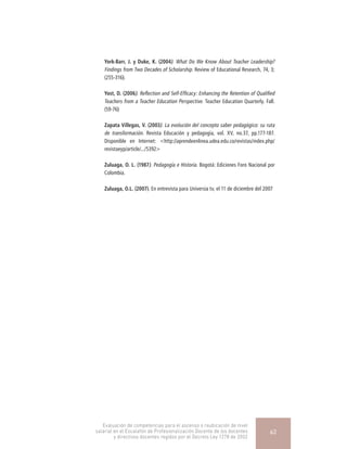 York-Barr, J. y Duke, K. (2004). What Do We Know About Teacher Leadership?
Findings from Two Decades of Scholarship. Review of Educational Research, 74, 3;
(255-316).
Yost, D. (2006). Reflection and Self-Efficacy: Enhancing the Retention of Qualified
Teachers from a Teacher Education Perspective. Teacher Education Quarterly. Fall.
(59-76)
Zapata Villegas, V. (2003). La evolución del concepto saber pedagógico: su ruta
de transformación. Revista Educación y pedagogía, vol. XV, no.37, pp.177-187.
Disponible en Internet: <http://aprendeenlinea.udea.edu.co/revistas/index.php/
revistaeyp/article/.../5392>
Zuluaga, O. L. (1987). Pedagogía e Historia. Bogotá: Ediciones Foro Nacional por
Colombia.
Zuluaga, O.L. (2007). En entrevista para Universia tv, el 11 de diciembre del 2007
Evaluación de competencias para el ascenso o reubicación de nivel
salarial en el Escalafón de Profesionalización Docente de los docentes
y directivos docentes regidos por el Decreto Ley 1278 de 2002
62
 
