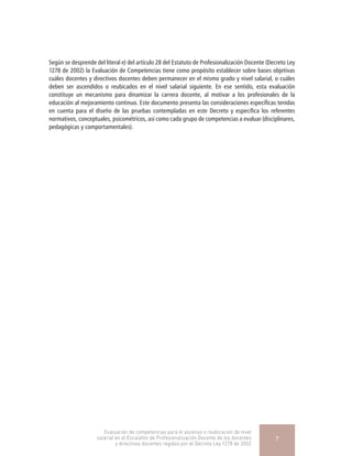 Según se desprende del literal e) del artículo 28 del Estatuto de Profesionalización Docente (Decreto Ley
1278 de 2002) la Evaluación de Competencias tiene como propósito establecer sobre bases objetivas
cuáles docentes y directivos docentes deben permanecer en el mismo grado y nivel salarial, o cuáles
deben ser ascendidos o reubicados en el nivel salarial siguiente. En ese sentido, esta evaluación
constituye un mecanismo para dinamizar la carrera docente, al motivar a los profesionales de la
educación al mejoramiento continuo. Este documento presenta las consideraciones específicas tenidas
en cuenta para el diseño de las pruebas contempladas en este Decreto y especifica los referentes
normativos, conceptuales, psicométricos, así como cada grupo de competencias a evaluar (disciplinares,
pedagógicas y comportamentales).
Evaluación de competencias para el ascenso o reubicación de nivel
salarial en el Escalafón de Profesionalización Docente de los docentes
y directivos docentes regidos por el Decreto Ley 1278 de 2002
7
 