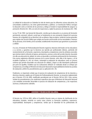 FUNDAMENTO LEGAL
La calidad de la educación en Colombia ha sido de interés para los diferentes actores educativos, las
comunidades académicas y los entes gubernamentales y políticos. La Constitución Política consagra
la educación como un derecho de las personas y delega al Estado la responsabilidad de asegurar su
prestación eficiente (Art. 365), así como de inspeccionar y vigilar los procesos de enseñanza (Art. 189).
La Ley 115 de 1994 -Ley General de Educación- concibe que la educación es un proceso de formación
permanente, personal, cultural y social que se fundamenta en una concepción integral de la persona
humana, de su dignidad, de sus derechos y de sus deberes. Bajo esa óptica, señala las normas generales
para regular este Servicio Público que cumple una función social acorde con las necesidades e intereses
de las personas, de la familia y de la sociedad, estableciendo mecanismos que garanticen su prestación
y calidad.
A su vez, el Estatuto de Profesionalización Docente regula las relaciones del Estado con los educadores
a su servicio, y garantiza que la docencia sea ejercida por profesionales idóneos, partiendo del
reconocimiento de su formación, experiencia, desempeño y competencias como los atributos esenciales
que orientan todo lo referente al ingreso, permanencia, ascenso y retiro del servidor docente, buscando
con ello una educación de calidad, así como un desarrollo y crecimiento profesional de los funcionarios.
Esta norma reglamenta diferentes procesos de la carrera docente, entre ellos el de ingreso, y el de
escalafón (Capítulos II y III). Así mismo, contempla la evaluación de educadores como un proceso
continuo que permite desarrollar una educación de calidad, y lograr un alto desempeño profesional
por parte de aquéllos. Establece que las evaluaciones deberán ser realizadas desde un enfoque por
competencias y le endilga al Ministerio de Educación Nacional la responsabilidad de diseñar las pruebas
de evaluación y definir los procedimientos para su aplicación (Art. 35).
Finalmente, es importante señalar que el proceso de evaluación de competencias de los docentes y
directivos docentes regidos por el Estatuto de Profesionalización Docente, se encuentra reglamentado
por el Decreto 2715 de 2009, modificado parcialmente por el Decreto 240 de 2012. Estas normas
señalan los procedimientos y las condiciones específicas para que el Ministerio de Educación Nacional
y las entidades territoriales desarrollen el proceso de evaluación de competencias, y los respectivos
ascensos y reubicaciones salariales.
ASCENSO Y REUBICACIÓN SALARIAL
El Decreto Ley 1278 de 2002, define el Escalafón Docente como un sistema de clasificación de los
educadores estatales, teniendo en cuenta como criterios su formación académica, experiencia,
responsabilidad, desempeño y competencias. Señala que la idoneidad de los profesionales de
Evaluación de competencias para el ascenso o reubicación de nivel
salarial en el Escalafón de Profesionalización Docente de los docentes
y directivos docentes regidos por el Decreto Ley 1278 de 2002
9
 