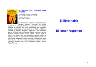 10
LA GUERRA CIVIL CONTADA PARA
JÓVENES
ARTTURO PÉREZ-REVERTE
ALFAGUARA,2015
La Guerra Civil española contada de forma
escueta, objetiva y rigurosa, sin clichés
partidarios ni etiquetas fáciles, en textos de Arturo Pérez-
Reverte e ilustrada de forma espléndida por Fernando
Vicente. «Hace casi ochenta años, entre 1936 y 1939, en
tiempos de nuestros abuelos y bisabuelos, una espantosa
guerra civil tuvo lugar en España. Causó miles de muertos,
destruyó hogares, arruinó el país y llevó a mucha gente al
exilio. Para evitar que tan desoladora tragedia vuelva a
repetirse nunca, es conveniente recordar cómo ocurrió. Así,
de aquella desgracia podrán extraerse conclusiones útiles
sobre la paz y la convivencia que jamás se deben perder.
Lecciones terribles que nunca debemos olvidar.» Arturo
Pérez-Reverte.
El libro habla
El lector responde
 