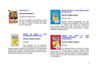 3
NARUTO Nº 01
MASASHI KISHIMOTO
PLANETA DE AGOSTINI
Uno de los mangas más famosos, mezcla
de artes marciales y aventuras, que triunfa
por todo el mundo en forma de manga,
anime o videojuego.
DIARIO DE NIKKI 4 UNA
PATINADORA SOBRE HIELO
RACHEL RENEE RUSSELL
MOLINO
Nikki Maxwell no se sorprende
cuando descubre que el chico de sus
sueños, Brandon, trabaja como voluntario en un refugio para
animales del vecindario. Cuando Brandon le comenta que el
refugio está en peligro y que pueden cerrarlo, Nikki va a hacer
todo lo posible para que eso no suceda.
DIARIO DE NIKKI 5: UNA SABELOTODO
NO TAN LISTA
RACHEL RENEE RUSELL
MOLINO, 2013
Querida Señorita Sabelotodo, Mi peor
enemiga está propagando chismes sobre
mí. ¡Socorro! ¡Oh, cielos! ¿El nombre de tu
peor enemiga empieza por “Mac” y termina en “Kenzie”?
¡Entonces eres TÚ la que ME tiene que aconsejar! Tu amiga,
SEÑORITA SABELOTODO
DIARIO DE NIKKI, 6: UNA
ROMPECORAZONES NO MUY
AFORTUNADA
RACHEL RENÉE RUSSELL
MOLINO
Los flechazos están en el aire. El gran día
del baile está a punto de llegar y Nikki
suspira para que su amor platónico, Brandon, quiera ser su
pareja. Pero el tiempo empieza a pasar y las dudas aparecen
¿y si no quiere ir con ella? O peor aún ¿y si al final decide ir
con Mackenzie?
 