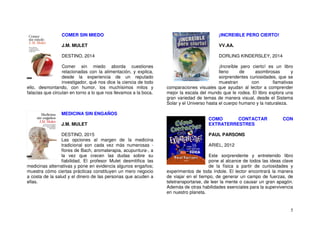 5
COMER SIN MIEDO
J.M. MULET
DESTINO, 2014
Comer sin miedo aborda cuestiones
relacionadas con la alimentación, y explica,
desde la experiencia de un reputado
investigador, qué nos dice la ciencia de todo
ello, desmontando, con humor, los muchísimos mitos y
falacias que circulan en torno a lo que nos llevamos a la boca.
MEDICINA SIN ENGAÑOS
J.M. MULET
DESTINO, 2015
Las opciones al margen de la medicina
tradicional son cada vez más numerosas -
flores de Bach, aromaterapia, acupuntura-, a
la vez que crecen las dudas sobre su
fiabilidad. El profesor Mulet desmitifica las
medicinas alternativas y pone en evidencia algunos engaños;
muestra cómo ciertas prácticas constituyen un mero negocio
a costa de la salud y el dinero de las personas que acuden a
ellas.
¡INCREIBLE PERO CIERTO!
VV.AA.
DORLING KINDERSLEY, 2014
¡Increíble pero cierto! es un libro
lleno de asombrosas y
sorprendentes curiosidades, que se
muestran con llamativas
comparaciones visuales que ayudan al lector a comprender
mejor la escala del mundo que le rodea. El libro explora una
gran variedad de temas de manera visual, desde el Sistema
Solar y el Universo hasta el cuerpo humano y la naturaleza.
COMO CONTACTAR CON
EXTRATERRESTRES
PAUL PARSONS
ARIEL, 2012
Este sorprendente y entretenido libro
pone al alcance de todos las ideas clave
de la física a partir de curiosidades y
experimentos de toda índole. El lector encontrará la manera
de viajar en el tiempo, de generar un campo de fuerzas, de
teletransportarse, de leer la mente o causar un gran apagón.
Además de otras habilidades esenciales para la supervivencia
en nuestro planeta.
 