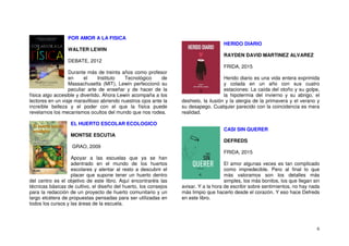 6
POR AMOR A LA FISICA
WALTER LEWIN
DEBATE, 2012
Durante más de treinta años como profesor
en el Instituto Tecnológico de
Massachusetts (MIT), Lewin perfeccionó su
peculiar arte de enseñar y de hacer de la
física algo accesible y divertido. Ahora Lewin acompaña a los
lectores en un viaje maravilloso abriendo nuestros ojos ante la
increíble belleza y el poder con el que la física puede
revelarnos los mecanismos ocultos del mundo que nos rodea.
EL HUERTO ESCOLAR ECOLOGICO
MONTSE ESCUTIA
GRAO, 2009
Apoyar a las escuelas que ya se han
adentrado en el mundo de los huertos
escolares y alentar al resto a descubrir el
placer que supone tener un huerto dentro
del centro es el objetivo de este libro. Aquí encontraréis las
técnicas básicas de cultivo, el diseño del huerto, los consejos
para la redacción de un proyecto de huerto comunitario y un
largo etcétera de propuestas pensadas para ser utilizadas en
todos los cursos y las áreas de la escuela.
HERIDO DIARIO
RAYDEN DAVID MARTINEZ ALVAREZ
FRIDA, 2015
Herido diario es una vida entera exprimida
y colada en un año con sus cuatro
estaciones: La caída del otoño y su golpe,
la hipotermia del invierno y su abrigo, el
deshielo, la ilusión y la alergia de la primavera y el verano y
su desapego. Cualquier parecido con la coincidencia es mera
realidad.
CASI SIN QUERER
DEFREDS
FRIDA, 2015
El amor algunas veces es tan complicado
como impredecible. Pero al final lo que
más valoramos son los detalles más
simples, los más bonitos, los que llegan sin
avisar. Y a la hora de escribir sobre sentimientos, no hay nada
más limpio que hacerlo desde el corazón. Y eso hace Defreds
en este libro.
 