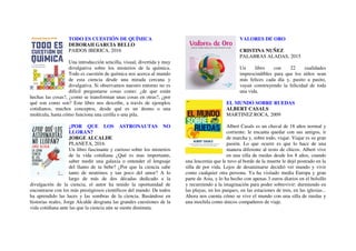 TODO ES CUESTIÓN DE QUÍMICA
DEBORAH GARCIA BELLO
PAIDOS IBERICA, 2016
Una introducción sencilla, visual, divertida y muy
divulgativa sobre los misterios de la química.
Todo es cuestión de química nos acerca al mundo
de esta ciencia desde una mirada cercana y
divulgativa. Si observamos nuestro entorno no es
difícil preguntarse cosas como: ¿de que están
hechas las cosas?, ¿como se transforman unas cosas en otras?, ¿por
qué son como son? Este libro nos describe, a través de ejemplos
cotidianos, muchos conceptos, desde qué es un átomo o una
molécula, hasta cómo funciona una cerilla o una pila.
¿POR QUE LOS ASTRONAUTAS NO
LLORAN?
JORGE ALCALDE
PLANETA, 2016
Un libro fascinante y curioso sobre los misterios
de la vida cotidiana ¿Qué es mas importante,
saber medir una galaxia o entender el lenguaje
del llanto de tu bebe? ¿Por que la ciencia sabe
tanto de neutrinos y tan poco del amor? A lo
largo de más de dos décadas dedicado a la
divulgación de la ciencia, el autor ha tenido la oportunidad de
encontrarse con los más prestigiosos científicos del mundo. De todos
ha aprendido las luces y las sombras de la ciencia. Basándose en
historias reales, Jorge Alcalde desgrana las grandes cuestiones de la
vida cotidiana ante las que la ciencia aún se siente diminuta.
VALORES DE ORO
CRISTINA NUÑEZ
PALABRAS ALADAS, 2015
Un libro con 22 cualidades
imprescindibles para que los niños sean
más felices cada día y, pasito a pasito,
vayan construyendo la felicidad de toda
una vida.
EL MUNDO SOBRE RUEDAS
ALBERT CASALS
MARTINEZ ROCA, 2009
Albert Casals es un chaval de 18 años normal y
corriente: le encanta quedar con sus amigos, ir
de marcha y, sobre todo, viajar. Viajar es su gran
pasión. Lo que ocurre es que lo hace de una
manera diferente al resto de chicos. Albert vive
en una silla de ruedas desde los 8 años, cuando
una leucemia que le tuvo al borde de la muerte le dejó postrado en la
silla de por vida. Lejos de desanimarse decidió ver mundo y vivir
como cualquier otra persona. Ya ha visitado media Europa y gran
parte de Asia, y lo ha hecho con apenas 3 euros diarios en el bolsillo
y recurriendo a la imaginación para poder sobrevivir: durmiendo en
las playas, en los parques, en las estaciones de tren, en las iglesias...
Ahora nos cuenta cómo se vive el mundo con una silla de ruedas y
una mochila como únicos compañeros de viaje.
 