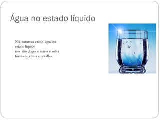 Água no estado líquido
NA natureza existe água no
estado líquido
nos rios ,lagos e mares e sob a
forma de chuva e orvalho.