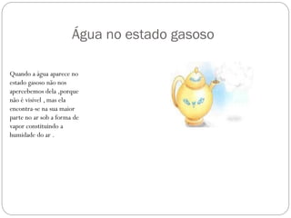 Água no estado gasoso
Quando a água aparece no
estado gasoso não nos
apercebemos dela ,porque
não é visível , mas ela
encontra-se na sua maior
parte no ar sob a forma de
vapor constituindo a
humidade do ar .