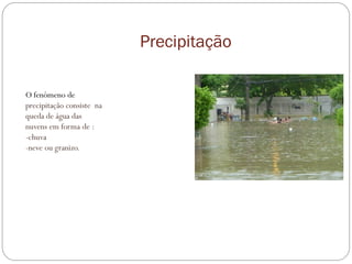 Precipitação
O fenómeno de
precipitação consiste na
queda de água das
nuvens em forma de :
-chuva
-neve ou granizo.