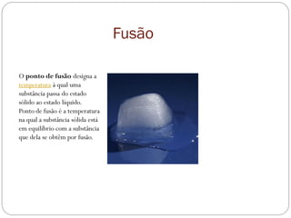 Fusão
O ponto de fusão designa a
temperatura à qual uma
substância passa do estado
sólido ao estado líquido.
Ponto de fusão é a temperatura
na qual a substância sólida está
em equilíbrio com a substância
que dela se obtêm por fusão.